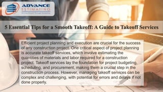 5 Essential Tips for a Smooth Takeoff: A Guide to Takeoff Services
Efficient project planning and execution are crucial for the success
of any construction project. One critical aspect of project planning
is accurate takeoff services, which involve estimating the
quantities of materials and labor required for a construction
project. Takeoff services lay the foundation for project budgeting,
scheduling, and procurement, making them a crucial step in the
construction process. However, managing takeoff services can be
complex and challenging, with potential for errors and delays if not
done properly.
 