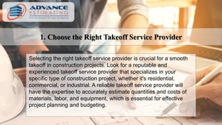 1. Choose the Right Takeoff Service Provider
Selecting the right takeoff service provider is crucial for a smooth
takeoff in construction projects. Look for a reputable and
experienced takeoff service provider that specializes in your
specific type of construction project, whether it's residential,
commercial, or industrial. A reliable takeoff service provider will
have the expertise to accurately estimate quantities and costs of
materials, labor, and equipment, which is essential for effective
project planning and budgeting.
 
