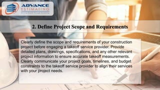 2. Define Project Scope and Requirements
Clearly define the scope and requirements of your construction
project before engaging a takeoff service provider. Provide
detailed plans, drawings, specifications, and any other relevant
project information to ensure accurate takeoff measurements.
Clearly communicate your project goals, timelines, and budget
constraints to the takeoff service provider to align their services
with your project needs.
 