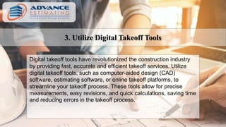 3. Utilize Digital Takeoff Tools
Digital takeoff tools have revolutionized the construction industry
by providing fast, accurate and efficient takeoff services. Utilize
digital takeoff tools, such as computer-aided design (CAD)
software, estimating software, or online takeoff platforms, to
streamline your takeoff process. These tools allow for precise
measurements, easy revisions, and quick calculations, saving time
and reducing errors in the takeoff process.
 