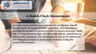 4. Double-Check Measurements
Accurate measurements are essential for an effective takeoff.
Double-check all measurements, quantities, and calculations
provided by the takeoff service provider to ensure accuracy. Verify
that all measurements align with the project plans, specifications,
and industry standards. Any discrepancies should be addressed
and resolved promptly to avoid costly mistakes during the
construction process.
 