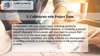 5. Collaborate with Project Team
Collaboration with your project team, including architects,
engineers, contractors, and subcontractors, is crucial for a smooth
takeoff. Regularly communicate with your team to ensure that
everyone is on the same page regarding the takeoff
measurements, quantities, and costs. Address any discrepancies
or conflicts promptly to avoid delays or errors in the construction
process.
 