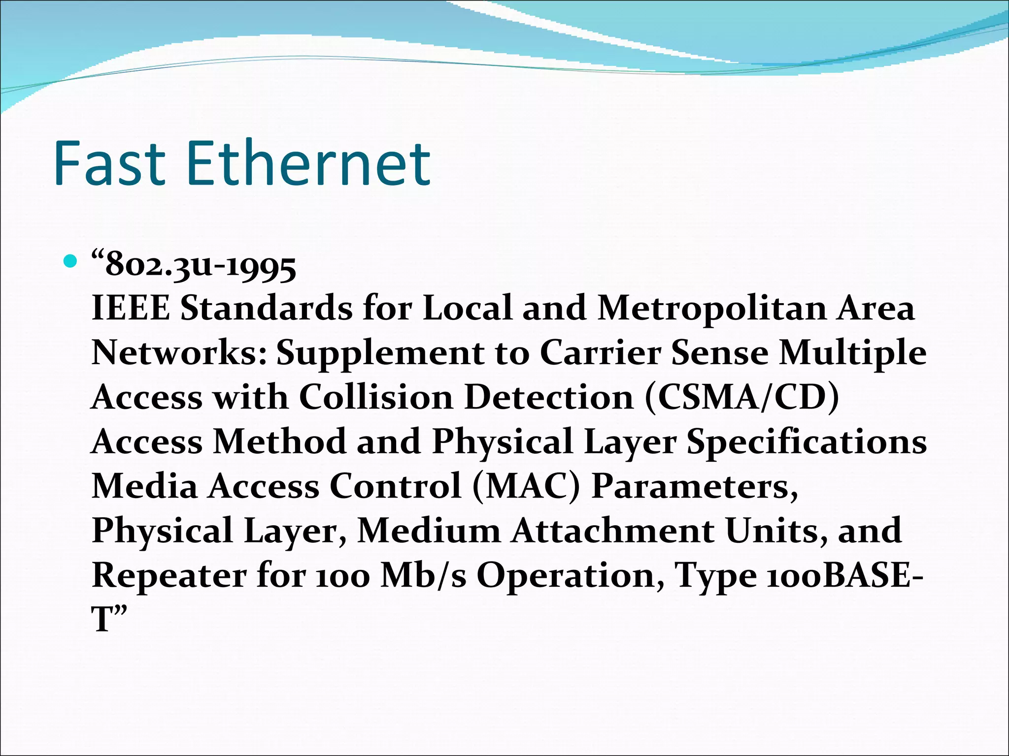 Fast Ethernet “ 802.3u-1995  IEEE Standards for Local and Metropolitan Area Networks: Supplement to Carrier Sense Multiple Access with Collision Detection (CSMA/CD) Access Method and Physical Layer Specifications Media Access Control (MAC) Parameters, Physical Layer, Medium Attachment Units, and Repeater for 100 Mb/s Operation, Type 100BASE-T”  