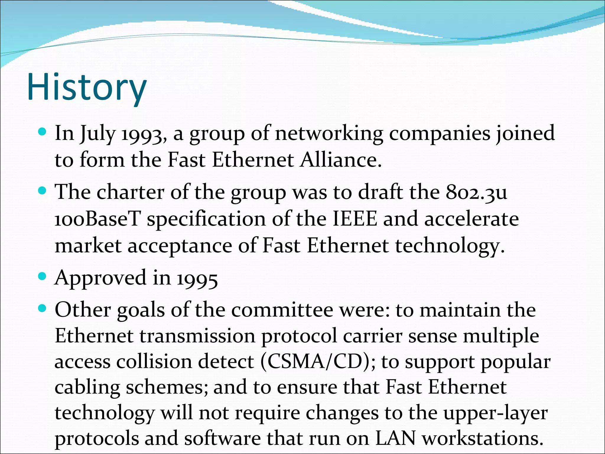 History In July 1993, a group of networking companies joined to form the Fast Ethernet Alliance.  The charter of the group was to draft the 802.3u 100BaseT specification of the IEEE and accelerate market acceptance of Fast Ethernet technology. Approved in 1995 Other goals of the committee were:  to maintain the Ethernet transmission protocol carrier sense multiple access collision detect (CSMA/CD); to support popular cabling schemes; and to ensure that Fast Ethernet technology will not require changes to the upper-layer protocols and software that run on LAN workstations. 