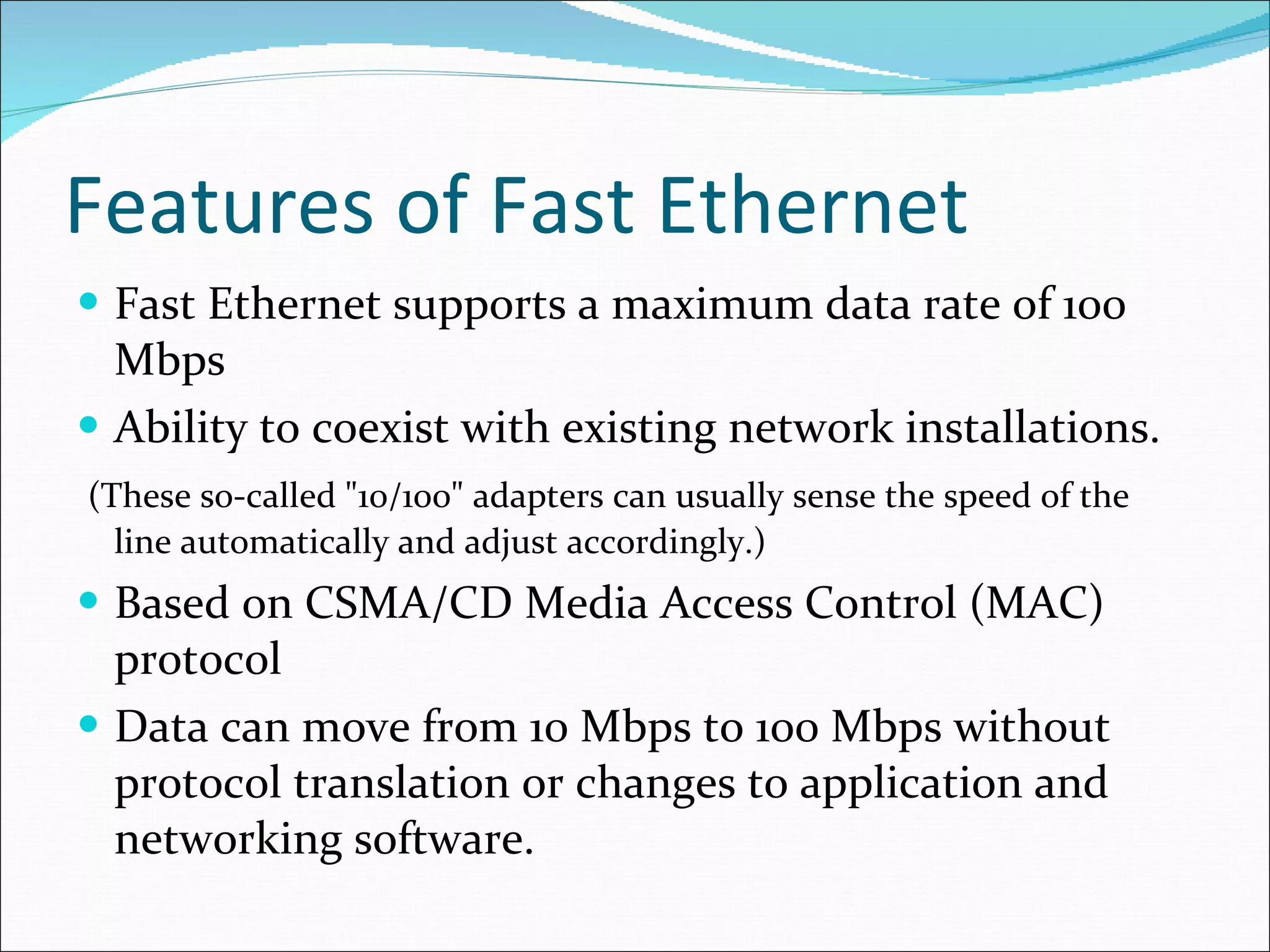 Features of Fast Ethernet Fast Ethernet supports a maximum data rate of 100 Mbps Ability to coexist with existing network installations. ( These so-called "10/100" adapters can usually sense the speed of the line automatically and adjust accordingly.) Based on CSMA/CD Media Access Control (MAC) protocol Data can move from 10 Mbps to 100 Mbps without protocol translation or changes to application and networking software. 
