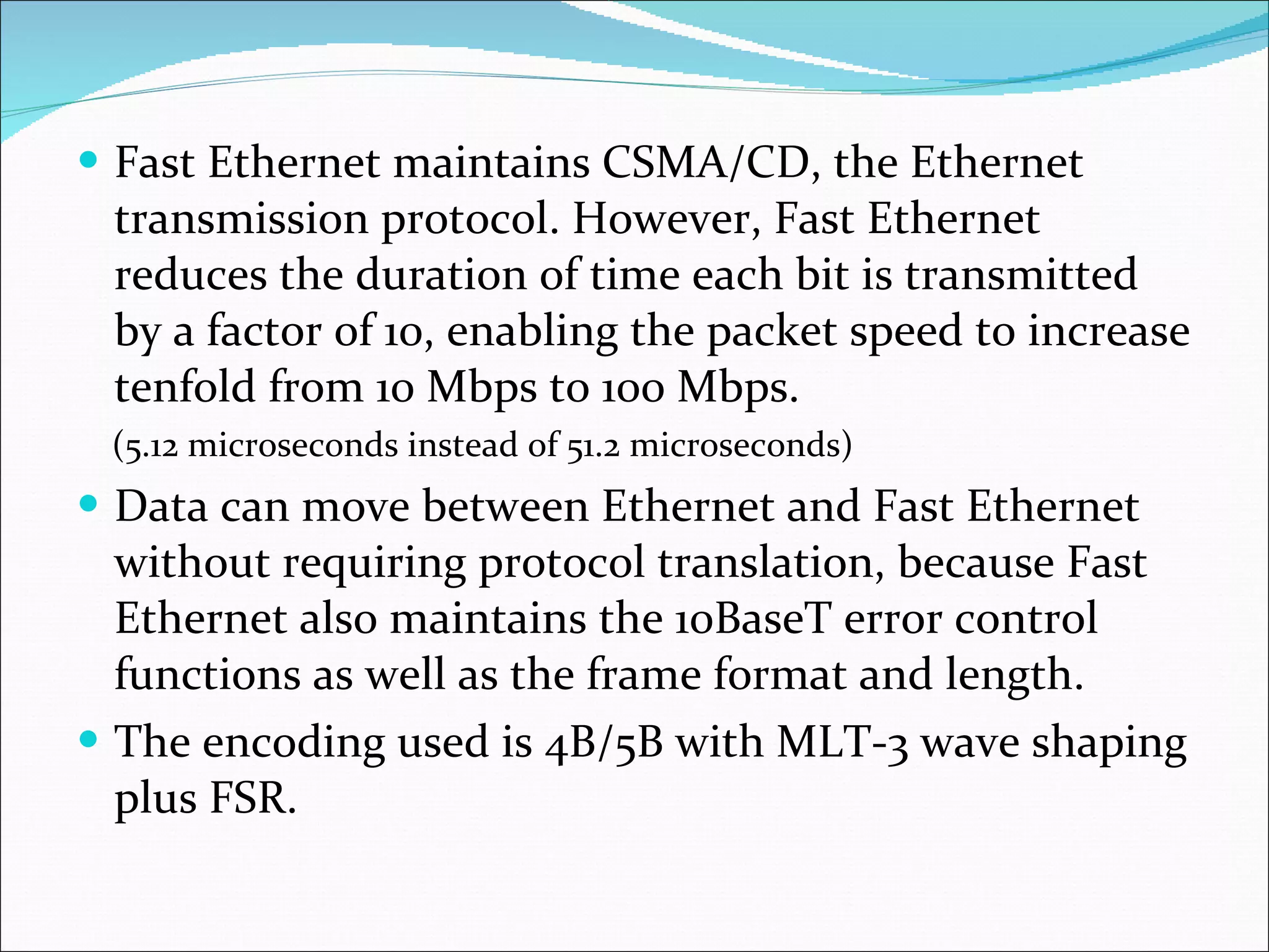 Fast Ethernet maintains CSMA/CD, the Ethernet transmission protocol. However, Fast Ethernet reduces the duration of time each bit is transmitted by a factor of 10, enabling the packet speed to increase tenfold from 10 Mbps to 100 Mbps.  ( 5.12 microseconds instead of 51.2 microseconds) Data can move between Ethernet and Fast Ethernet without requiring protocol translation, because Fast Ethernet also maintains the 10BaseT error control functions as well as the frame format and length. The encoding used is 4B/5B with MLT-3 wave shaping plus FSR. 