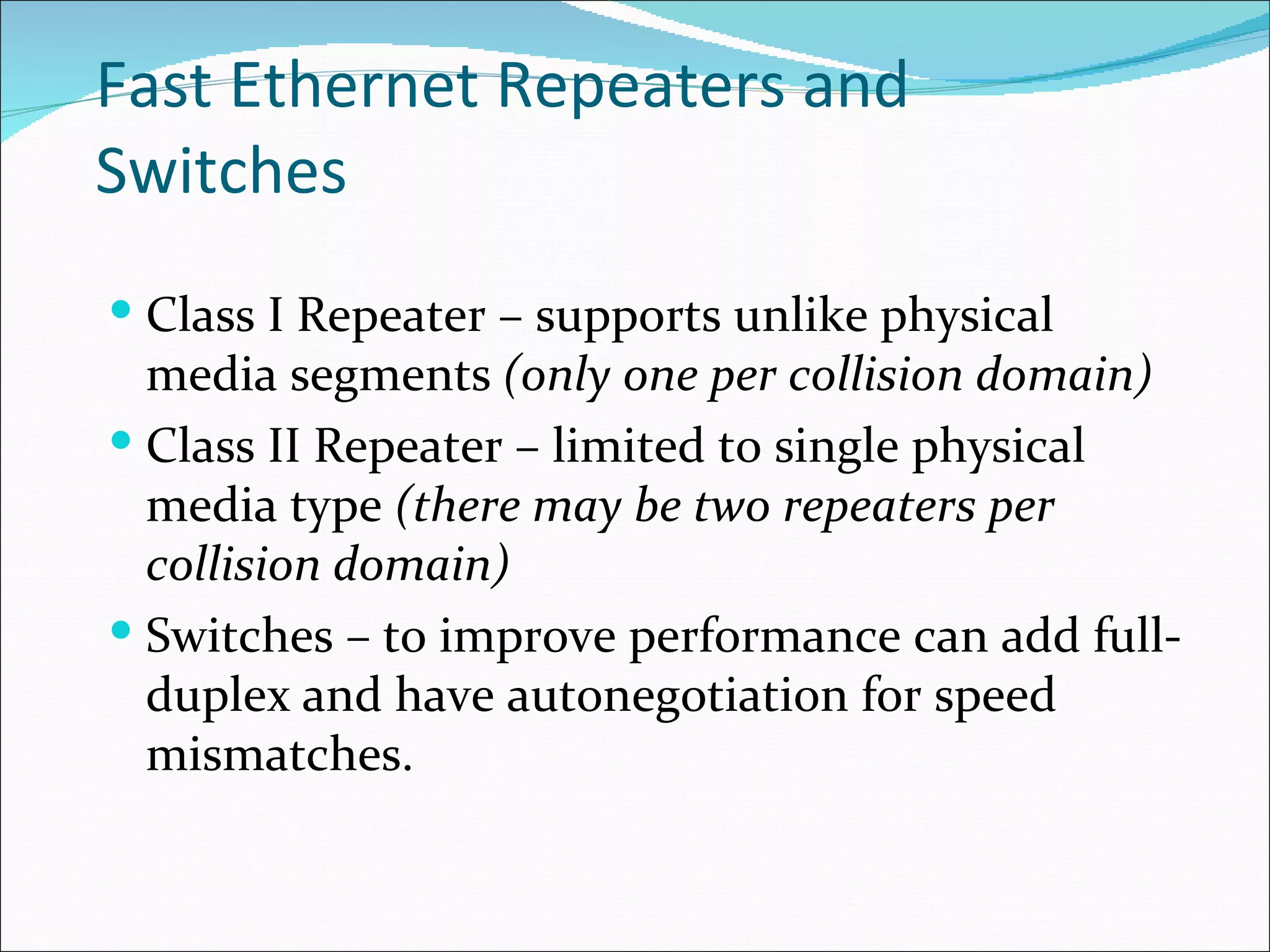 Fast Ethernet Repeaters and Switches Class I Repeater – supports unlike   physical media segments  (only one per collision domain) Class II Repeater – limited to single physical media type  (there may be two repeaters per collision domain) Switches – to improve performance can add full-duplex   and have autonegotiation for speed mismatches.  