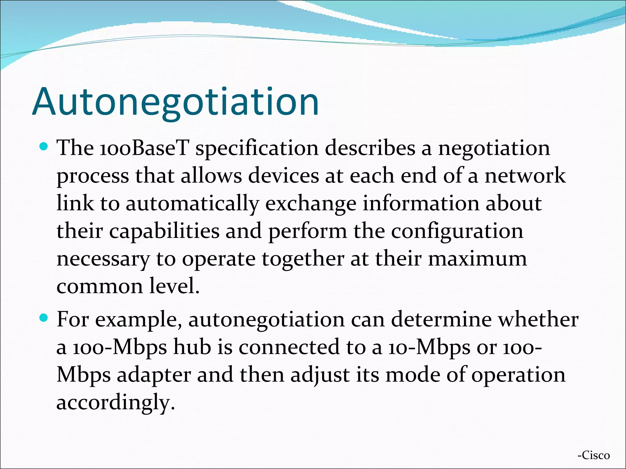 Autonegotiation The 100BaseT specification describes a negotiation process that allows devices at each end of a network link to automatically exchange information about their capabilities and perform the configuration necessary to operate together at their maximum common level.  For example, autonegotiation can determine whether a 100-Mbps hub is connected to a 10-Mbps or 100-Mbps adapter and then adjust its mode of operation accordingly. -Cisco 