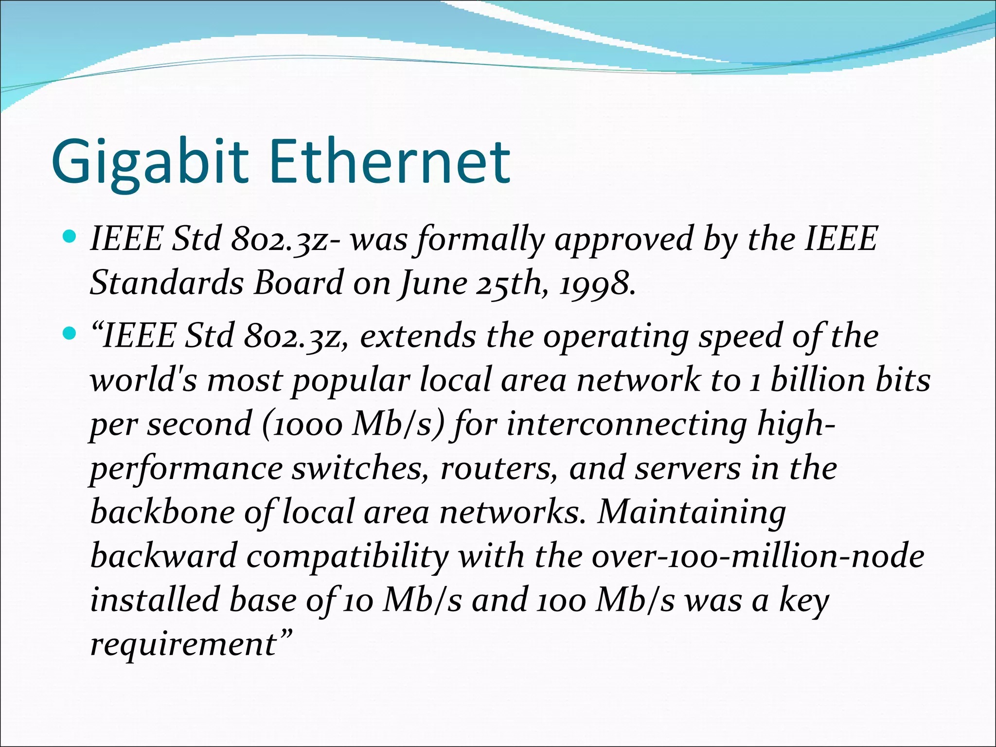 Gigabit Ethernet IEEE Std 802.3z- was formally approved by the IEEE Standards Board on June 25th, 1998.  “ IEEE Std 802.3z, extends the operating speed of the world's most popular local area network to 1 billion bits per second (1000 Mb/s) for interconnecting high-performance switches, routers, and servers in the backbone of local area networks. Maintaining backward compatibility with the over-100-million-node installed base of 10 Mb/s and 100 Mb/s was a key requirement” 