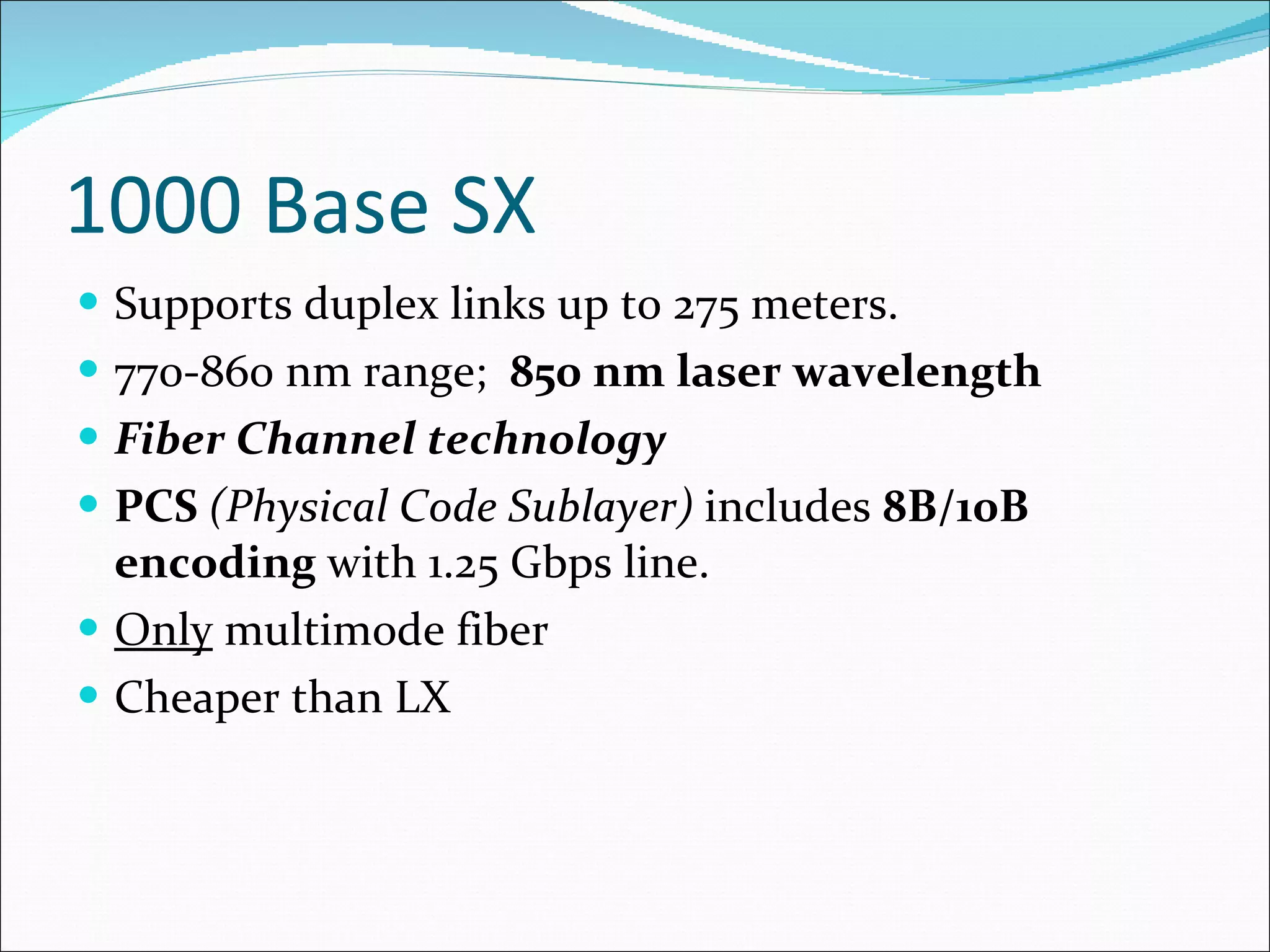 1000 Base SX Supports duplex links up to 275 meters. 770-860 nm range;  850 nm laser wavelength Fiber Channel   technology PCS  (Physical Code Sublayer)  includes  8B/10B encoding  with 1.25 Gbps line. Only  multimode fiber Cheaper than LX 