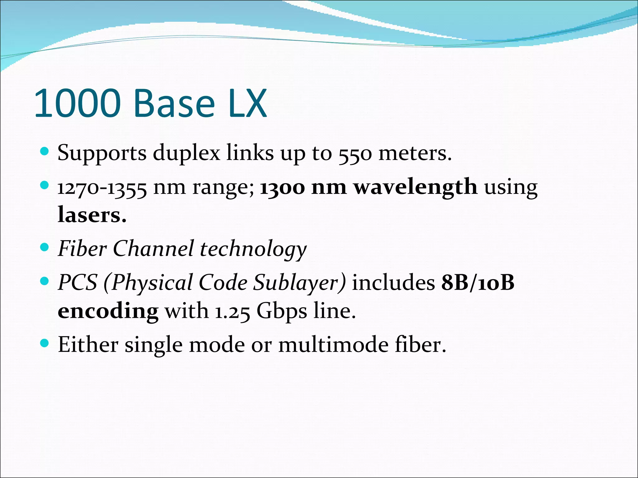 1000 Base LX Supports duplex links up to 550 meters. 1270-1355 nm range;  1300 nm wavelength  using  lasers. Fiber Channel technology PCS (Physical Code Sublayer)  includes  8B/10B encoding  with 1.25 Gbps line. Either single mode or multimode fiber. 