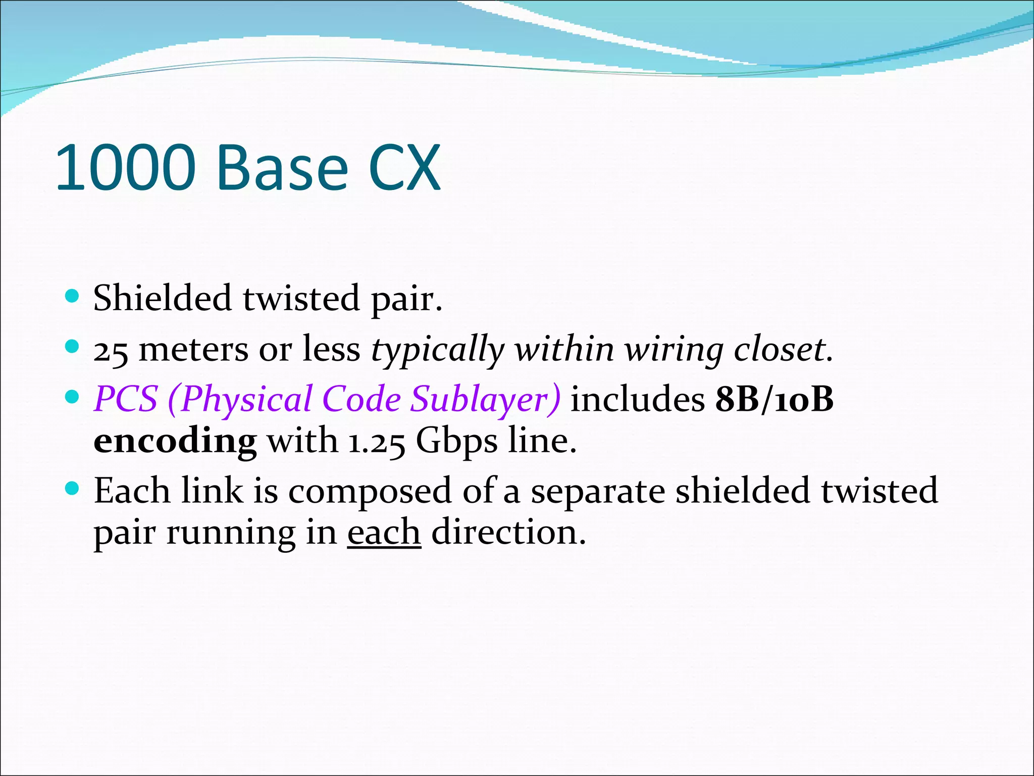 1000 Base CX Shielded twisted pair. 25 meters or less  typically within wiring closet. PCS (Physical Code Sublayer)   includes  8B/10B encoding  with 1.25 Gbps line. Each link is composed of a separate shielded twisted pair running in  each  direction. 