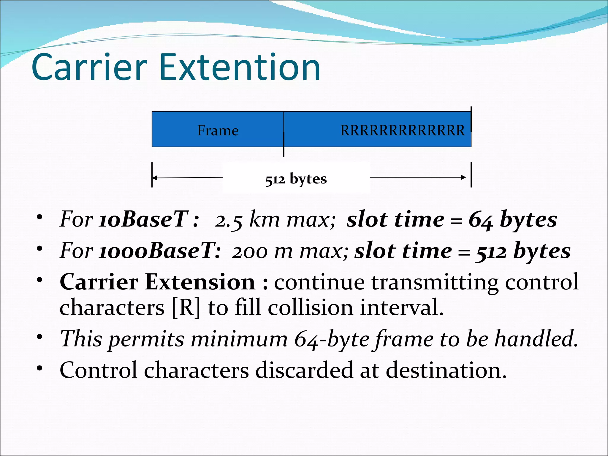 Carrier Extention RRRRRRRRRRRRR Frame 512 bytes For  10BaseT :  2.5 km max;   slot time = 64 bytes For  1000BaseT:  200 m max;  slot time = 512 bytes Carrier Extension :  continue transmitting control characters [R] to fill collision interval. This permits minimum 64-byte frame to be handled. Control characters discarded at destination. 