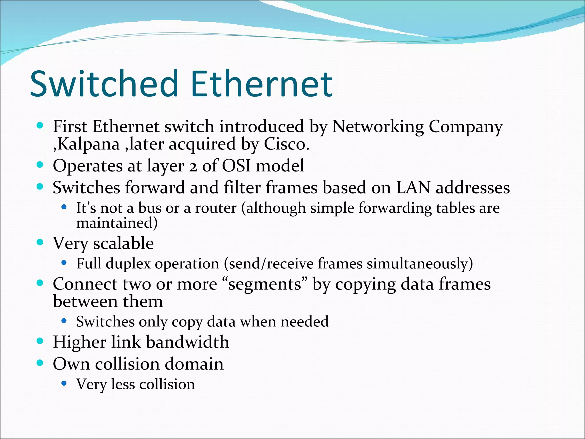 Switched Ethernet First Ethernet switch introduced by Networking Company ,Kalpana ,later acquired by Cisco. Operates at layer 2 of OSI model Switches forward and filter frames based on LAN addresses It’s not a bus or a router (although simple forwarding tables are maintained) Very scalable Full duplex operation (send/receive frames simultaneously) Connect two or more “segments” by copying data frames between them Switches only copy data when needed Higher link bandwidth Own collision domain Very less collision 