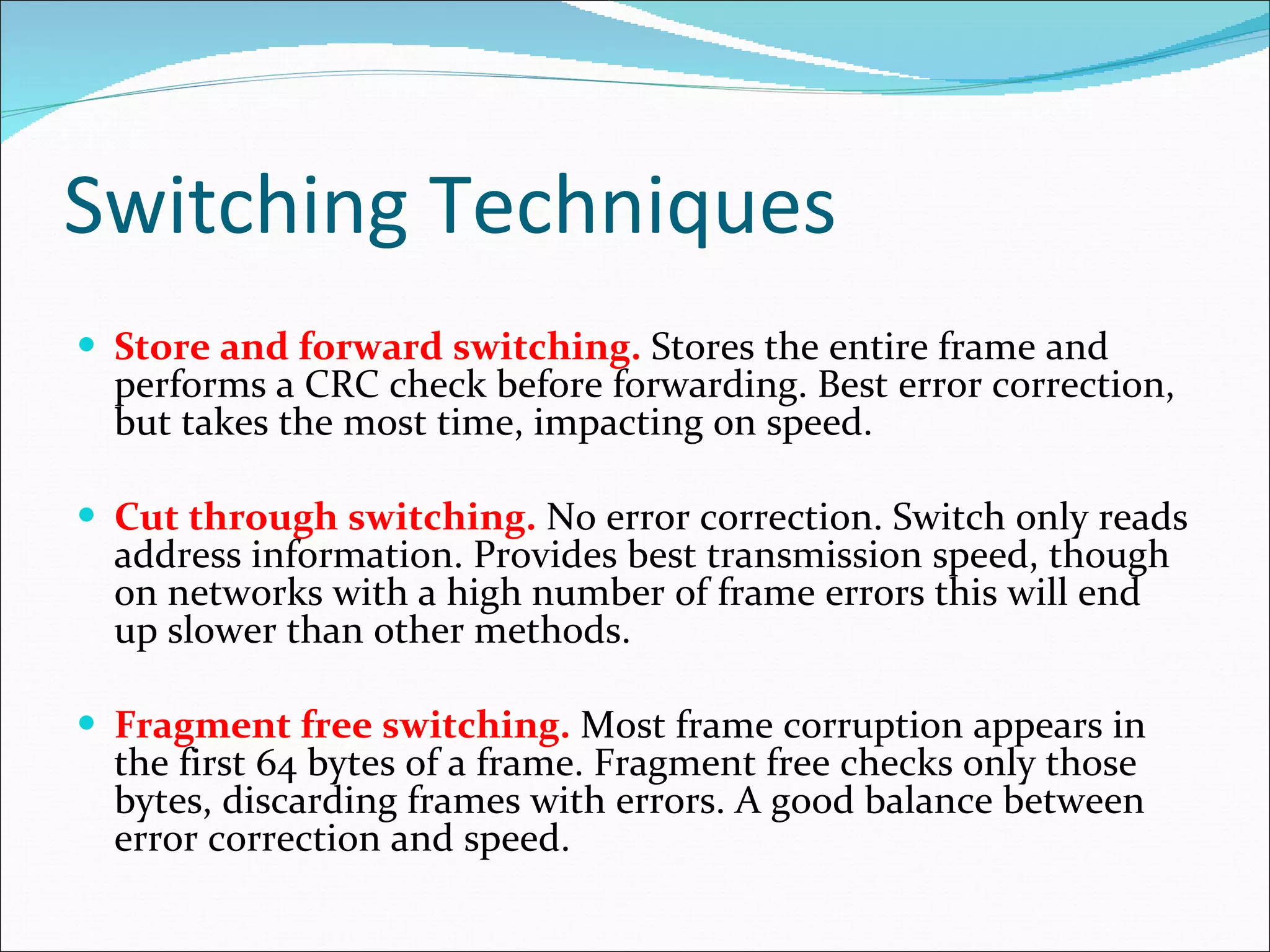 Switching Techniques  Store and forward switching.  Stores the entire frame and performs a CRC check before forwarding. Best error correction, but takes the most time, impacting on speed. Cut through switching.  No error correction. Switch only reads address information. Provides best transmission speed, though on networks with a high number of frame errors this will end up slower than other methods. Fragment free switching.  Most frame corruption appears in the first 64 bytes of a frame. Fragment free checks only those bytes, discarding frames with errors. A good balance between error correction and speed. 