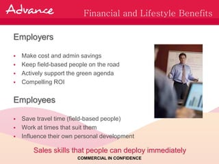 Financial and Lifestyle Benefits

Employers

 Make cost and admin savings
 Keep field-based people on the road
 Actively support the green agenda
 Compelling ROI


Employees

 Save travel time (field-based people)
 Work at times that suit them
 Influence their own personal development

      Sales skills that people can deploy immediately
                      COMMERCIAL IN CONFIDENCE
 