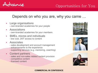 Opportunities for You

      Depends on who you are, why you came …
   Large organisations
    - own-branded academies for your people
   Associations
    - own-branded academies for your members
   SMEs, micros and individuals
    - low cost, 24/7 access to content
   Associates
    - sales development and account management
    - enhancements to the experience
    - supporting services (e.g. mentoring, coaching)
   Content partners
    - sales and non-sales related content provision
    - competitive content
    - licensed content



                              COMMERCIAL IN CONFIDENCE
 