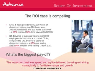 Return On Investment

                   The ROI case is compelling

   Ernst & Young condensed 2,900 hours of
    classroom training into 700 hours web,
    200 hours distance and 500 hours classroom
    – a 35% cost and 52% time saving (Hall 2000)
   BT delivered e-business training to 23,000
    employees in 3 months at a cost of £5.9m,
    compared to £17.8m over 5 years for
    classroom training – a 67% cost saving
    and a 95% elapsed time saving! (Taylor 2002)



What’s the biggest pay-off?

The impact on business speed and agility delivered by using e-training
            strategically to facilitate change and growth
                            COMMERCIAL IN CONFIDENCE
 