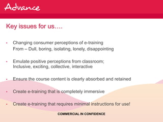 Key issues for us….

•   Changing consumer perceptions of e-training
    From – Dull, boring, isolating, lonely, disappointing

•   Emulate positive perceptions from classroom;
    Inclusive, exciting, collective, interactive

•   Ensure the course content is clearly absorbed and retained

•   Create e-training that is completely immersive

•   Create e-training that requires minimal instructions for use!

                           COMMERCIAL IN CONFIDENCE
 