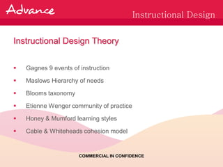 Instructional Design


Instructional Design Theory


   Gagnes 9 events of instruction

   Maslows Hierarchy of needs

   Blooms taxonomy

   Etienne Wenger community of practice

   Honey & Mumford learning styles

   Cable & Whiteheads cohesion model


                       COMMERCIAL IN CONFIDENCE
 