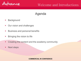 Welcome and Introductions

                                Agenda
 Background

 Our vision and challenges

 Business and personal benefits

 Bringing the vision to life

 Creating the content and the academy community

 Next steps




                         COMMERCIAL IN CONFIDENCE
 