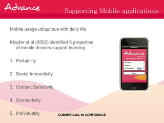 Supporting Mobile applications

Mobile usage ubiquitous with daily life

Klopfer et al (2002) identified 5 properties
   of mobile devices support learning

1. Portability

2. Social Interactivity

3. Context Sensitivity

4. Connectivity

5. Individuality          COMMERCIAL IN CONFIDENCE
 