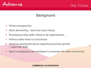 Our Vision

                            Background

 World changing fast
 More demanding – less time, less money
 Developing sales skills critical to all organisations …
 Without sales there is no business
 Advance passionate about supporting business growth
  – especially B2B
 Been investigating new strategies to empower the sales community




                        COMMERCIAL IN CONFIDENCE
 