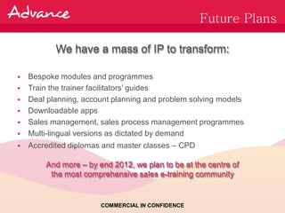 Future Plans

           We have a mass of IP to transform:

   Bespoke modules and programmes
   Train the trainer facilitators’ guides
   Deal planning, account planning and problem solving models
   Downloadable apps
   Sales management, sales process management programmes
   Multi-lingual versions as dictated by demand
   Accredited diplomas and master classes – CPD

        And more – by end 2012, we plan to be at the centre of
         the most comprehensive sales e-training community


                       COMMERCIAL IN CONFIDENCE
 
