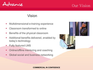 Our Vision

                  Vision

 Multidimensional e-training experience
 Classroom transformed to online
 Benefits of the physical classroom
 Additional benefits delivered, enabled by
  today’s technology
 Fully featured LMS
 Online/offline mentoring and coaching
 Global social and business networking



                       COMMERCIAL IN CONFIDENCE
 