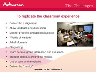 The Challenges

         To replicate the classroom experience
 Deliver the assignment
 Allow feedback and discussion
 Monitor progress and access success
 “Words of wisdom”
 A-ha! Moments
 Storytelling
 Team debate, group interaction and questions
 Broader dialogue around the subject
 Use of tools and templates
 Deliver the “mentor”
                         COMMERCIAL IN CONFIDENCE
 