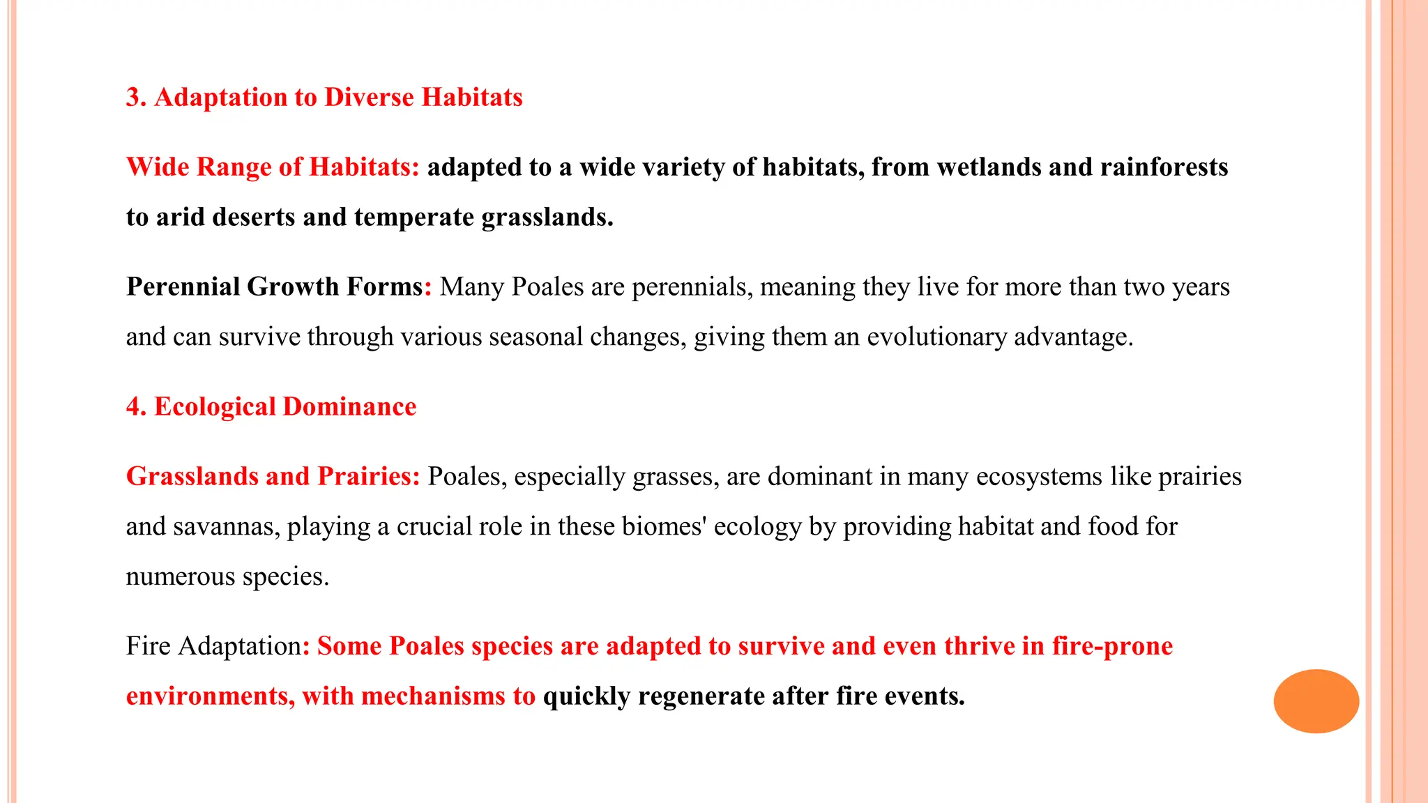 3. Adaptation to Diverse Habitats
Wide Range of Habitats: adapted to a wide variety of habitats, from wetlands and rainforests
to arid deserts and temperate grasslands.
Perennial Growth Forms: Many Poales are perennials, meaning they live for more than two years
and can survive through various seasonal changes, giving them an evolutionary advantage.
4. Ecological Dominance
Grasslands and Prairies: Poales, especially grasses, are dominant in many ecosystems like prairies
and savannas, playing a crucial role in these biomes' ecology by providing habitat and food for
numerous species.
Fire Adaptation: Some Poales species are adapted to survive and even thrive in fire-prone
environments, with mechanisms to quickly regenerate after fire events.
 