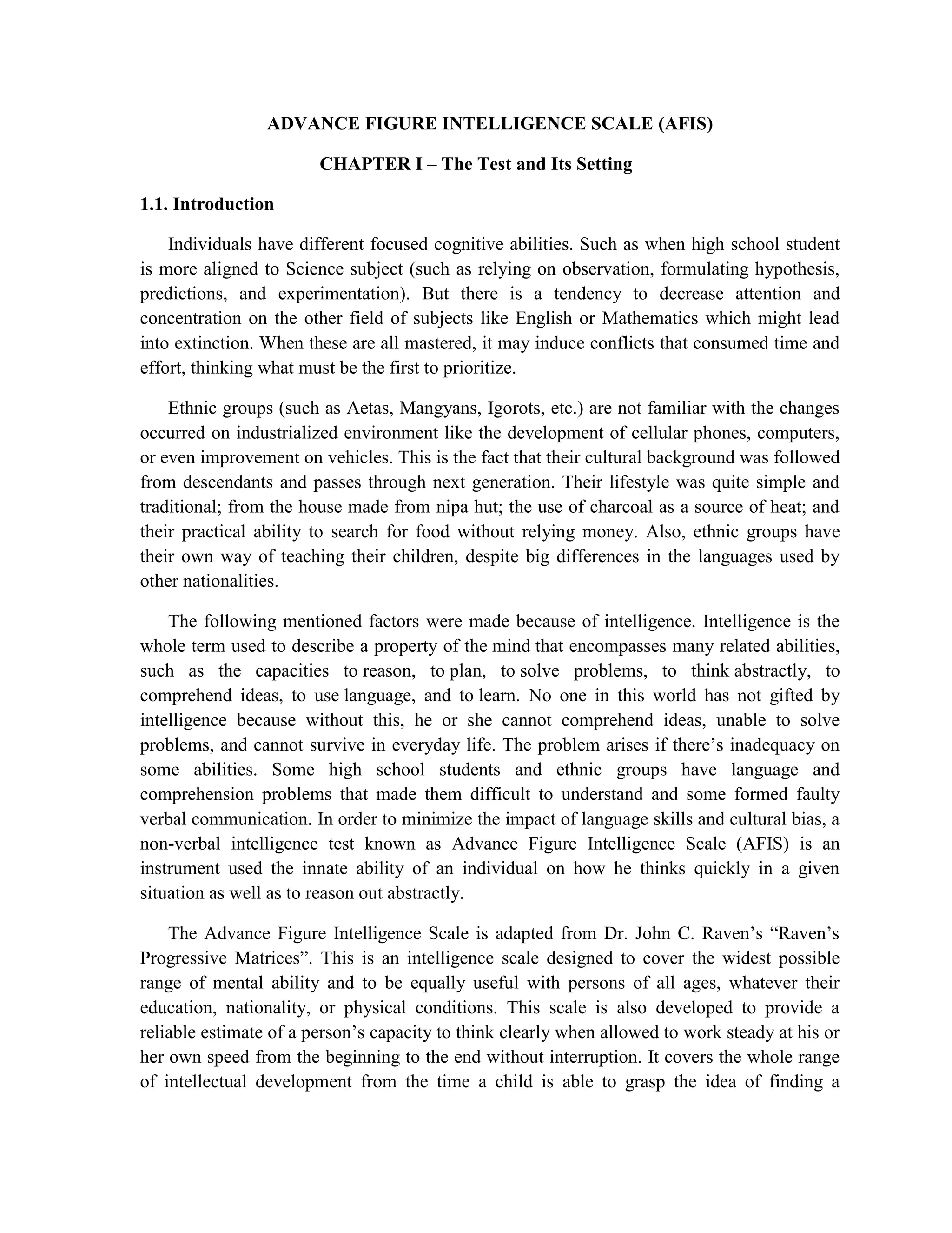 ADVANCE FIGURE INTELLIGENCE SCALE (AFIS)<br />CHAPTER I – The Test and Its Setting<br /> IntroductionIndividuals have different focused cognitive abilities. Such as when high school student is more aligned to Science subject (such as relying on observation, formulating hypothesis, predictions, and experimentation). But there is a tendency to decrease attention and concentration on the other field of subjects like English or Mathematics which might lead into extinction. When these are all mastered, it may induce conflicts that consumed time and effort, thinking what must be the first to prioritize. <br />Ethnic groups (such as Aetas, Mangyans, Igorots, etc.) are not familiar with the changes occurred on industrialized environment like the development of cellular phones, computers, or even improvement on vehicles. This is the fact that their cultural background was followed from descendants and passes through next generation. Their lifestyle was quite simple and traditional; from the house made from nipa hut; the use of charcoal as a source of heat; and their practical ability to search for food without relying money. Also, ethnic groups have their own way of teaching their children, despite big differences in the languages used by other nationalities. <br />The following mentioned factors were made because of intelligence. Intelligence is the whole term used to describe a property of the mind that encompasses many related abilities, such as the capacities to reason, to plan, to solve problems, to think abstractly, to comprehend ideas, to use language, and to learn. No one in this world has not gifted by intelligence because without this, he or she cannot comprehend ideas, unable to solve problems, and cannot survive in everyday life. The problem arises if there’s inadequacy on some abilities. Some high school students and ethnic groups have language and comprehension problems that made them difficult to understand and some formed faulty verbal communication. In order to minimize the impact of language skills and cultural bias, a non-verbal intelligence test known as Advance Figure Intelligence Scale (AFIS) is an instrument used the innate ability of an individual on how he thinks quickly in a given situation as well as to reason out abstractly.<br />The Advance Figure Intelligence Scale is adapted from Dr. John C. Raven’s “Raven’s Progressive Matrices”. This is an intelligence scale designed to cover the widest possible range of mental ability and to be equally useful with persons of all ages, whatever their education, nationality, or physical conditions. This scale is also developed to provide a reliable estimate of a person’s capacity to think clearly when allowed to work steady at his or her own speed from the beginning to the end without interruption. It covers the whole range of intellectual development from the time a child is able to grasp the idea of finding a missing piece to complete a pattern to the levels of ability required to form comparison and reason by analogy.<br />The purpose of this paper is to develop and form test norms or scales. The test, unlike any others, is made for individuals in school settings (elementary, high school, college levels), psychodiagnosis in clinical settings, as well as intellectual assessment on industrial settings. The test was concerned about individuals innate on how he thinks quickly in a given situation as well as to reason out abstractly.<br /> Purpose and Objectives