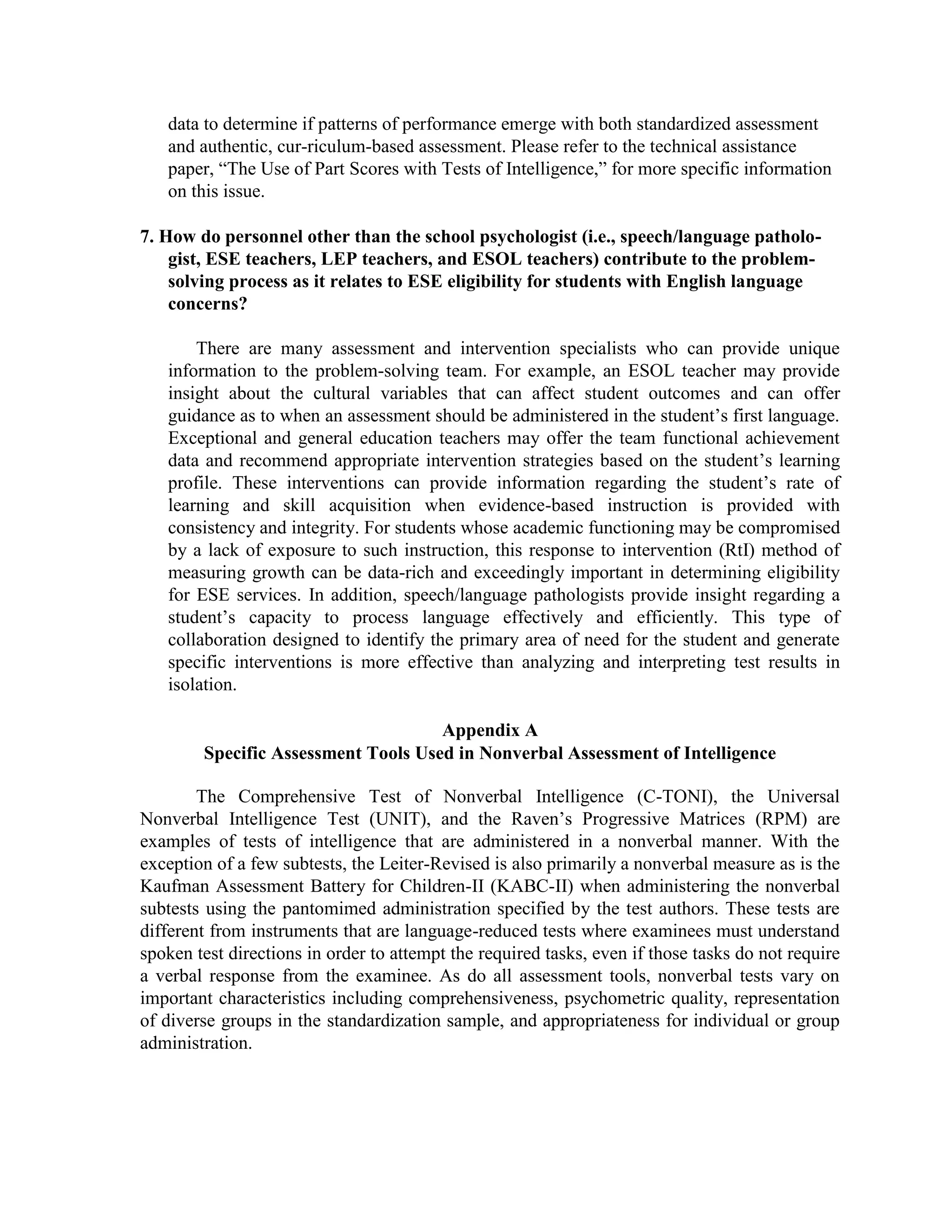 Future Researchers. For the other researchers who are planning to conduct a study, this may guide them in doing research works and help them obtain other information that they will be needed.1.4. Conceptual Paradigm<br />Advance Figure Intelligence Scale<br />John RavenRaymond CattellCharles Spearman<br />Standard Progressive MatricesFluid Intelligence TheoryGeneral Intelligence Factor Theory<br /> Conceptual FrameworkThe AFIS was based on Dr. John C. Raven’s “Standard Progressive Matrices; General Intelligence Factor (g factor) Theory by Charles Spearman and Fluid Intelligence Theory developed by Raymond Cattell in relation to the test constructed.<br />John Raven constructed this test on this theoretical basis. There follows a brief description of its main characteristics: <br />• It is a test of intellectual capacity, of general mental ability. <br />• It is a factor test, it evaluates the component of the G factor, the eductive capacity, i.e. <br />to make sense out of confusion, to shape variables, to go beyond that which is given or obvious. <br />• It is a non-verbal test. <br />• It is a multiple choice test. <br />• It is a test of multiple choice lacunar matrices. The individual’s task is to complete series of drawings in which the last drawing is missing, selecting the appropriate one from a range of possible choices. <br />General Intelligence Factor Theory attempt to quantify the mental ability underlying results of various tests of cognitive ability. This model provides framework in which all variations in intelligence test scores are explained by two factors: first, a factor specific to an individual mental task: the individual abilities that would make a person more skilled at a specific cognitive task; and second a general factor g that governs performance on all cognitive tasks. <br />Fluid intelligence is the ability to reason quickly and to think abstractly. This type of intelligence tends to decline during late adulthood. This type of g factor involves our current ability to reason and deal with complex information around us, crystallized intelligence involves learning, knowledge and skills that are acquired over a lifetime.<br />In conclusion, these theories are helpful for understanding and predicting how individual comprehend the figures as a whole and think complexity more than what he had achieve on present cognition.<br />1.6. Review of Related Literature<br />1.6.1. Foreign Literature<br /> The technical assistance paper (TAP) provides an introduction to the field of nonverbal assessment of intelligence followed by questions and answers that are relevant to the topic. Specifically, it elaborates on the clinical decision to use nonverbal tests of intelligence for students who may have economic, cultural, or language/communication issues that could introduce significant error to the full scale IQ scores obtained with many comprehensive tests. It is strongly suggested, however, that the principles and recommendations embedded in this technical assistance paper be considered best practice in evaluation and be applied on an individual bases with all students who are being evaluated.Introduction <br />Nonverbal intellectual assessment is the process of assessing the construct of intelligence without placing receptive or expressive language demands on either the examinee or the examiner (McCallum, Bracken & Wasserman, 2001). Most of these tests were designed to measure general cognition without the confounding effect of language ability; they are not designed to be tests of a construct such as “nonverbal intelligence” (DeThorne & Schaefer, 2004). Ideally, verbal test directions and spoken responses should not be required during the administration of a nonverbal test. It should be noted that a measure of intelligence (verbal, nonverbal, or a combination of both) is only one factor used in the determination of a disability under the 1997 reauthorization of the Individuals with Disabilities Education Act (IDEA). For students suspected of having a disability, the evaluation should be a comprehensive assessment and may or may not include a standardized test of intelligence. Depending on the specific areas of concern prompting the referral, a comprehensive assessment might include but is not limited to an evaluation of adaptive behavior, a social-developmental history, and an assessment of current academic functioning. Multiple sources of data should be explored by including input from parents, teachers, and others who know the student well. Finally, multiple methods for gathering data should be included in any broad-based assessment. These methods for obtaining information include observations, interviews, review of records, and formal and informal tests. <br />Purpose<br />This TAP is designed to assist Florida school districts in conducting appropriate assessments with students who are struggling learners and in meeting the needs of exceptional students. It is intended to provide guidance in determining the supports and services necessary to meet the academic, social, and cognitive goals of these students and has been developed through a review of professional literature; consultation with experts in the fields of language deficiencies, intellectual assessment, and mentally handicapping conditions; and input from school district personnel in exceptional student education and school psychology. <br />Questions and Answers <br />How do I decide which test of intelligence, if any, is appropriate for a given student?<br />The psychometric properties (validity and reliability) of a test are important factors to consider. Information on validity and reliability should be available through the published technical manuals accompanying each test. The psychometric strengths and weaknesses of a given test should be evaluated thoroughly before a decision is made to administer it for data collection or eligibility consideration. An examiner deciding which test to administer should ensure to the greatest extent possible that the sample of students used in the norming of the test reflects the age, grade, ethnicity, and other critical features of the student being evaluated. Finally, a student’s English language proficiency as well as his or her cultural background should be considered when deciding the type of intellectual assessment tool to administer (i.e., language free or language-reduced or language-loaded). <br />2. Are test selection procedures different for a student from a racial or ethnic minority group than for a student with an English language deficiency or a language-processing deficit? <br />No. The process for test selection should not vary, but the choice of the test actually used in a comprehensive assessment may be different based on the presenting characteristics of the student. Research indicates that the type of intellectual measure used can influence the rate of exceptional education eligibility for certain racial/ethnic groups (Macmillan et al., 1998). In all cases, if a language-loaded test would introduce bias to the assessment results, then the data should not be interpreted as a unitary construct representing the student’s overall intellectual functioning. This is not to suggest that the data should be ignored. All results should be interpreted within the context of the student and the learning environment in which he or she is expected to achieve and progress. <br />3. In evaluating students with English language deficiencies or ethnic differences, how might results differ between a broad-based intellectual evaluation (assessing both verbal and nonverbal abilities) and those from a nonverbal assessment? <br />Most tests are designed to measure general intelligence. Similar to the response for the previous question, if a student has a language deficiency, scores generated from tests that require verbal activity from both the examiner and the examinee may introduce more error to the overall estimate of intelligence than nonverbal tests. In other words, if a language-loaded test is administered to a student with suspected language difficulties (language-processing disorder, English as a second language, limited English proficiency, poor articulation, or cultural differences that could impact a student’s communication skills) and the results fall outside normal limits, it is imperative that the examiner review all possible explanations for the discrepancy before drawing conclusions about the student’s level of cognitive functioning. In some cases, the global IQ score attained for a student may significantly under-represent his or her intellectual capacity because of specific language processing and communication deficits or cultural and environmental experiences and opportunities. When assessed using a nonverbal measure of intelligence, this same student may achieve substantially higher scores that more appropriately reflect his or her level of functioning. <br />4. Which test results should be used when a significant discrepancy exists between the verbal and the non-verbal scores? <br />The individual responsible for conducting the assessment should use his or her professional judgment regarding which test results are most representative of the student’s current level of intellectual functioning and identify which variables, if any, have skewed the outcome data. Evaluators, including school psychologists; ESE, LEP, and ESOL teachers; and speech/ language pathologists, should consult with each other to explore various hypotheses about inconsistent test results before drawing conclusions about the student’s capacity in the learning environment. <br />Since in some cases there may be a greater error factor in verbal subtests, direct comparisons between verbal and nonverbal tests may be misleading. Verbal tests given to students with limited English proficiency, for example, can have value as baseline estimates and should not automatically be excluded from an assessment battery. As always, the staffing team should review all relevant data available for a particular student before making decisions about eligibility for special education services. In some cases, additional, more focused assessment may be required for consideration in the problem-solving process.<br />5. How do the racial/ethnic or linguistic characteristics of the examiner affect the performance of the examinee? <br />Research to date has not supported the existence of a systematic effect of the race/ethnicity of the examiner on test performance of students from similar or different racial/ethnic groups. However, if the language of the examiner is difficult for the student to understand or vice-versa, the results of an evaluation that is language-loaded may be compromised. Nonverbal measures may be the most appropriate choice under these circumstances. <br />The ability to develop and maintain rapport is considered more important than the ethnic or language characteristics of the examiner per se. When testing students who are deaf or hearing-impaired, it is important that the examiner accurately assess his or her own communication skills (i.e., sign language) and the skills of the student (i.e., total language approach) and employ the expertise of a qualified interpreter if needed. Similar practice is recommended when assessing a student who has limited English proficiency. In some situations, either a translator should be present or, ideally, a bilingual psychologist should administer the assessment. This is particularly important if conclusions regarding the student’s intellectual functioning will be drawn from a comprehensive test (verbal and nonverbal) that requires language skills in which the student is deficit or impaired. <br />6. How might performance on verbal and nonverbal intellectual evaluations differ for a student who has a language processing deficiency but is English speaking? <br />Language impairments may impact a student’s performance on a test where receptive and/or expressive language skills are measured. A student with a language processing deficiency will likely score less well on tasks on an intelligence test that requires receptive language skills and in some cases, expressive language skills. If an eligibility team were to place too much emphasis on the overall results (full scale or global score) of a comprehensive test of intelligence without considering the impact the language deficiency had on the student’s performance, the interpretation may significantly underestimate the student’s current level of functioning. <br />Some districts in Florida compare a student’s IQ score with the results of a language assessment to determine if a significant difference in performance exists (one or more standard deviations). Other districts look at how language scores compare to a normative mean, and still other districts may choose to compare language scores with the results of an intellectual screening test. Specific policy is defined in the district special programs and procedures manual; however, regardless of local practice, if the results of an intellectual screening measure are of questionable validity, the student should be referred to the school-based, problem-solving team (child study team, student support team) to determine if further assessment is necessary. While districts have some autonomy in defining their own practices, it is best practice to review all of the available data to determine if patterns of performance emerge with both standardized assessment and authentic, cur-riculum-based assessment. Please refer to the technical assistance paper, “The Use of Part Scores with Tests of Intelligence,” for more specific information on this issue. <br />7. How do personnel other than the school psychologist (i.e., speech/language pathologist, ESE teachers, LEP teachers, and ESOL teachers) contribute to the problem-solving process as it relates to ESE eligibility for students with English language concerns? <br />There are many assessment and intervention specialists who can provide unique information to the problem-solving team. For example, an ESOL teacher may provide insight about the cultural variables that can affect student outcomes and can offer guidance as to when an assessment should be administered in the student’s first language. Exceptional and general education teachers may offer the team functional achievement data and recommend appropriate intervention strategies based on the student’s learning profile. These interventions can provide information regarding the student’s rate of learning and skill acquisition when evidence-based instruction is provided with consistency and integrity. For students whose academic functioning may be compromised by a lack of exposure to such instruction, this response to intervention (RtI) method of measuring growth can be data-rich and exceedingly important in determining eligibility for ESE services. In addition, speech/language pathologists provide insight regarding a student’s capacity to process language effectively and efficiently. This type of collaboration designed to identify the primary area of need for the student and generate specific interventions is more effective than analyzing and interpreting test results in isolation.<br />Appendix A<br />Specific Assessment Tools Used in Nonverbal Assessment of Intelligence<br />The Comprehensive Test of Nonverbal Intelligence (C-TONI), the Universal Nonverbal Intelligence Test (UNIT), and the Raven’s Progressive Matrices (RPM) are examples of tests of intelligence that are administered in a nonverbal manner. With the exception of a few subtests, the Leiter-Revised is also primarily a nonverbal measure as is the Kaufman Assessment Battery for Children-II (KABC-II) when administering the nonverbal subtests using the pantomimed administration specified by the test authors. These tests are different from instruments that are language-reduced tests where examinees must understand spoken test directions in order to attempt the required tasks, even if those tasks do not require a verbal response from the examinee. As do all assessment tools, nonverbal tests vary on important characteristics including comprehensiveness, psychometric quality, representation of diverse groups in the standardization sample, and appropriateness for individual or group administration. <br />In addition, nonverbal tests may be classified as unidimensional or multidimensional. Unidimensional tests are those that use progressive matrices to measure a narrow aspect of intelligence. The Test of Nonverbal Intelligence-third edition (TONI-III), C-TONI, Naglieri Nonverbal Ability Test (NNAT), and RPM are all unidimensional tests. In contrast, it is suggested that multidimensional tests are more comprehensive and assess a broader range of cognitive skills such as attention, memory, and reasoning. The UNIT and Leiter-R are typically considered multidimensional tests; however, interpretation of extended cognitive skills from the assessment results should be corroborated with other supporting data. <br />1.6.2. Foreign Studies<br />T. J. Branoff (1999) provides a study to determine the effectiveness of using trimetric pictorials instead of isometric pictorials on the Purdue Spatial Visualization Test - Visualization of Rotations. Undergraduate students enrolled in Graphic Communications courses completed computer versions of the PSVT and the Mental Rotations Test (Vandenberg & Kuse, 1978) during the first six weeks of classes. The instruments were used to record student responses and response times as well as information on gender, current major, and number of previous graphics courses completed. The control group completed the original version of the PSVT (isometric pictorials) and the MRT. The experimental group completed a revised version of the PSVT (trimetric pictorials) and the MRT. The researcher hypothesized that trimetric pictorials would be a more sensitive predictor of spatial visualization. <br />Based on the statistical analyses, it appears that the revised PSVT is as good a measure of spatial visualization ability as the original PSVT. Based on exit interviews with some of the students, the trimetric pictorials used in the revised PSVT seemed to eliminate confusion on the last several items that typically occurred with the isometric pictorials. If the instrument is suppose to evaluate a person's ability to mentally rotate objects, other tasks that hinder a person's ability to do this (i.e. trying to determine the object's shape when confused by accidental or coincidental edges) only call into question the validity of the test. The differences in response times between the original and revised versions of the PSVT suggest that students took more time with the isometric pictorials than with the trimetric pictorials.<br />F. R. Morgan (1990) study discusses the relationship between bilingualism and mental development of bilingual children. After a review of the relevant literature, a specific study is described. The linguistic background of 648 children from 29 schools, age 10 through 12 inclusive, was measured with the Welsh Linguistic Background Scale. General intelligence was assessed with three nonverbal tests: Raven's Progressive Matrices, Daniel's Figure Reasoning Test and the Non-Verbal Test No. 2 of the National Foundation for Educational Research. Objectives were to: (1) determine which of the nonverbal tests was the most independent of linguistic background and hence most suitable for intelligence testing in mixed language areas, and (2) describe the relationship between linguistic background and test scores. Conclusions are that: (1) none of the tests used is completely suitable for evaluating Welsh-speaking children if the results are to be compared with those of English-speaking children; (2) Welsh-dominant bilingual children scored consistently lower than English-dominant children; (3) a correlation exists between test performance and degree of bilingualism; (4) the location of a community accentuates the influence of bilingualism; (5) occupational levels and socioeconomic status must be considered when interpreting test scores; and (6) Raven's Progressive Matrices is the most independent test. (CLK)<br />1.7. Definition of Terms<br />The following terms are used in this test construction which is defined technically or operationally:<br />Cognitive Abilities / Cognition - refers to a faculty for the processing of information, applying knowledge, and changing preferences.<br />Cultural Bias - is the phenomenon of interpreting and judging phenomena by standards inherent to one's own culture.<br />Non-Verbal Intelligence - it is the ability to analyze information and solve problems using visual, or hands-on reasoning.<br />Verbal Communication – also known as Oral Communication. Oral communication includes discussion, speeches, presentations, interpersonal communication and many other varieties. In face to face communication the body language and voice tonality plays a significant role and may have a greater impact on the listener than the intended content of the spoken words.<br />Intelligence Quotient (IQ) - is a measure of relative intelligence determined by a standardized test.<br />Crystallized Intelligence - can be defined as \"
the extent to which a person has absorbed the content of culture. It is the ability to use skills, knowledge, and experience. It should not be equated with memory or knowledge, but it does rely on accessing information from long-term memory.<br />7. Psychodiagnosis - Any of various methods used to discover the factors that underlie behavior, especially maladjusted or abnormal behavior. It is the branch of clinical psychology that emphasizes the use of psychological tests and techniques for assessing mental illness.<br />Norms - A designated standard of average performance of people of a given age, background, etc.<br />Stimulus - are energy patterns which are registered by the senses.<br />1.8. Scope and Delimitations of the Test<br />The AFIS was first developed with 200 items and each set consists of 40 items (Set A, B, C, D, and E). The test was conducted at the Polytechnic University of the Philippines – Main Campus located in Anonas St. , Sta Mesa, Manila. The test was administered on April 16, 2011 among 130 freshmen accountancy students (20 % of the 654 total population of Freshmen Accountancy students).<br />The AFIS was constructed to determine the innate logical ability of an individual without the aid of language and formal education. Researchers used Simple Random Sampling in conducting the test. Simple Random Sampling is a subset of a frame, or of an associated population, chosen in such a fashion that every possible subset of like size has an equal chance of being selected ( J. Birion & E. De Jose, 2000).<br />1.9. Test Development<br />The name of test, particularly the term “Advance Figure” was based on different figures which have different forms and varies from each other. The scale gradually increases its difficulty from easy, average, and difficult level by which the examiner would attempt to succeed from each item. In this process, it will measure his/her intellectual capacity to think critically, problem solving ability, and innate logical ability.<br />Each item of the scale was first drawn based on the pattern of figures on Raven’s Progressive Matrices. Several revisions were made due to technical problems; mostly blurred items are automatically rejected because it cannot be answered clearly by the examiner. Researchers constructed 200 items with 40 items for each sets A, B, C, D, and E for item analysis and face validation. <br />The researchers were consulted some professionals regarding the validity of the scale. However, the scale cannot be corrected by face validation and so they suggested that the scale must undergone pilot testing and treated by item analysis in order to determine the easy, average, and difficult items. <br />AFIS was conducted at the Polytechnic University of the Philippines – Main Campus to 130 Freshmen Accountancy Students on April 16, 2011. Researchers presented a letter of permission to Accountancy professors from each section, which is undersigned by the test construction adviser, Prof. Corazon C. Constantino.<br />Due to financial shortage, instead of giving the whole test booklet to each examiner, the researchers asked cooperation from the students and change their sitting arrangement for five rows. This five rows represented as five sets of the test (for example, for first row – SET A, second row – SET B, and so on). Each set of the test has an alloted time of 20 minutes and covered the whole test fo 60 minutes (1 hour). After sets of the test were finished, each row was passed the whole test booklet into another row in a clockwise direction (for example, for first row – SET B, second row – SET C, and so on). Researchers were observed that the student got exhausted in answering the test, particular sets C, D, and E and they had given refreshments to ease their mental fatigue. After this test, SRA – Nonverbal Test was conducted to the accountancy students for the correlation of the AFIS. This non-verbal test is a standardized test consist of 48 items which the examiner will identify the different pattern among figures with alloted time of 30 minutes.<br />The researchers, then collected the answer sheets and checked their answers. These data are tallied with the aid of columnar pad for item analysis and split- half reliability. Item analysis were helped the researchers and test validators in determining the items that are appropriate for examiner’s intellectual capacity and items that are accepted or rejected. After the tabulation of data, researchers presented a computerized form that was served as a first draft of item analysis. AFIS was validated by Prof. Luz Centeno and Prof. Cynthia Equiza and they observed that some items on Set A and Set B are rejected because of very easy questions that was obviously answered. After this, the test validators are recommended that each set of the test must be in 10 items with total of 50 items to avoid mental exhaustion to the examiners. Reseachers then consulted a technical specialist, specifically those who knowledgable in AUTOCAD for the final test questions of the AFIS.<br />1.10. Table of Specification (First Draft)<br />Test  No.DescriptionKey LetterNo. of ItemsPercentageSet APattern AnalysisPA4020%Set BVisuo-Spatial FunctionsVSF4020%Set CClear Thinking and Keen ObservationCKO4020%Set DEductive AbilityEA4020%Set EReproductive AbilityRA4020%TOTAL200100%<br />1.11. Table of Specification – Second Draft (After Face Validation)<br />Test  No.DescriptionKey LetterItems Nos.No. of ItemsPercentageSet APattern AnalysisPA15, 21, 22, 24, 25, 26, 28, 29, 33, 35, 37, 38, 39, 401410.69%Set BVisuo-Spatial FunctionsVSF3, 4, 5, 7, 8, 9, 12, 14, 15, 16, 17, 18, 19, 20, 25, 26, 34, 361813.74%Set CClear Thinking and Keen ObservationCKO7, 8, 10, 11, 12, 13, 14, 15, 16, 17, 18, 21, 22, 23, 24, 25, 27, 28, 29, 30, 31, 32, 33, 34, 35, 36, 37, 38, 39, 403022.9%Set DEductive AbilityEA1, 2, 3, 4, 5, 6, 7, 9, 10, 11, 12, 13, 14, 16, 17, 18, 20, 21, 22, 23, 24, 25, 26, 27, 28, 29, 30, 31, 32, 33, 34, 36, 37, 38, 39, 403627.48%Set EReproductive AbilityRA2, 3, 4, 5, 6, 7, 8, 9, 10, 11, 13, 14, 15, 16, 17, 18, 19, 20, 21, 22, 23, 24, 25, 26, 30, 31, 333325.19%TOTAL131100%<br />1.13. Description of the Test<br />The Advance Figure Intelligence Scale (AFIS) is a non-verbal intelligence test to identify the individual’s innate logical ability, problem-solving, reasoning and critical thinking regardless of his or her academic achievement, cultural differences, and language discrepancies.<br />The test consist of five sets, with 10 lacunar matrices on each set. This sets has a significant functions, which are the following:<br /> <br />1.  Pattern Analysis (Set A) – this is an abstract/visual reasoning indicates the examinee’s abilities to solve problems through reasoning, and to determine the logic behind patterns.<br />2.  Visuo-Spatial Functions (Set B) – this subtest analyzes and understands space in two to three dimensions. It includes mental imagery and navigation, distance, and depth perception and visuo-spatial construction.<br />3. Clear Thinking and Keen Observation (Set C)<br />4. Eductive Ability (Set D) – this comprises new insights, perceive, and identify relationship, generate new largely non-verbal concepts which made it possible and to think clearly.<br />5. Reproductive Ability (Set E) – this subtest measures the ability to recall and use, a culture’s store of explicit, verbalized concepts.<br />1.14. Description of the Test Taker<br />The AFIS was administered to the 130 Freshmen Accountancy students with age 16-18 years old at the Polytechnic University of the Philippines. They were selected due to the availability of their population and free schedule. This test was also applicable to assess the logical intellectual ability of an applicant on industrial settings and psychodiagnosis in clinical settings.<br />1.15. Test Scoring<br />The scoring of AFIS can be corrected using a simple answer key. When the raw score was obtained, it has corresponding interpretation based on computed norms.<br />NORMSINTERPRETATION48-50Excellent44-47Superior38-43Above Average30-37Average20-29Below Average12-19Borderline6-11Moderate Low Intelligence3-5Low Intelligence1-2Extreme Low Intelligence<br />Excellent (48-50) – This person has a keen, concentrated, and very high problem solving ability in a short period of time. He is highly logical, critical thinker, and has an intact reasoning ability.<br />Superior (44-47) – This person is intellectually superior with highly logical in resolving difficulties of his situation, whether it is mental or emotional.<br />Above Average (38-43) – This person is well-focused and likes to solve problems in a logical manner. Oftentimes, his practical reasoning are not intact.<br />Average (30-37) – This person has an average logical thinking, and sustainable for problem-solving, However, he is distracted and lack focusness which consumes a lot of time.<br />Below Average (20-29) – This person is quite distrurbed with external stimuli and even with his situation, but logically strives to solve in a huge amount of time.<br />Borderline (12-19) – This person is relatively logical, but reasoning ability might be inaccurate.<br />Moderately Low Intelligence (6-11) – This person is moderately low in logical ability to solve difficult tasks and consumes huge amount of time. He can reasonably think, but have some doubts with his action.<br />Low Intelligence (3-5) – This person is unable to think logically and has gradual formulation of practical reasoning. He needs assistance from others to solve his tasks independently.<br />Extremely Low Intelligence (1-2) – This person totally lacks logical and critical thinking; problem- solving, and practical reasoning. This person needs special treatment to improve his visual acuity or logical thinking.<br />1.16. Establishing Norms<br />Stanine Method