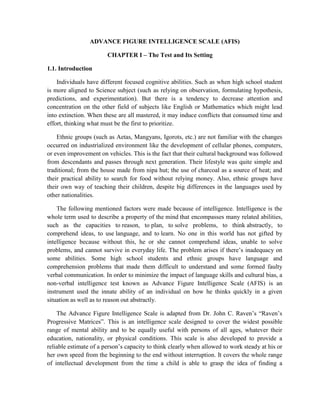 ADVANCE FIGURE INTELLIGENCE SCALE (AFIS)<br />CHAPTER I – The Test and Its Setting<br />,[object Object],Individuals have different focused cognitive abilities. Such as when high school student is more aligned to Science subject (such as relying on observation, formulating hypothesis, predictions, and experimentation). But there is a tendency to decrease attention and concentration on the other field of subjects like English or Mathematics which might lead into extinction. When these are all mastered, it may induce conflicts that consumed time and effort, thinking what must be the first to prioritize. <br />Ethnic groups (such as Aetas, Mangyans, Igorots, etc.) are not familiar with the changes occurred on industrialized environment like the development of cellular phones, computers, or even improvement on vehicles. This is the fact that their cultural background was followed from descendants and passes through next generation. Their lifestyle was quite simple and traditional; from the house made from nipa hut; the use of charcoal as a source of heat; and their practical ability to search for food without relying money. Also, ethnic groups have their own way of teaching their children, despite big differences in the languages used by other nationalities. <br />The following mentioned factors were made because of intelligence. Intelligence is the whole term used to describe a property of the mind that encompasses many related abilities, such as the capacities to reason, to plan, to solve problems, to think abstractly, to comprehend ideas, to use language, and to learn. No one in this world has not gifted by intelligence because without this, he or she cannot comprehend ideas, unable to solve problems, and cannot survive in everyday life. The problem arises if there’s inadequacy on some abilities. Some high school students and ethnic groups have language and comprehension problems that made them difficult to understand and some formed faulty verbal communication. In order to minimize the impact of language skills and cultural bias, a non-verbal intelligence test known as Advance Figure Intelligence Scale (AFIS) is an instrument used the innate ability of an individual on how he thinks quickly in a given situation as well as to reason out abstractly.<br />The Advance Figure Intelligence Scale is adapted from Dr. John C. Raven’s “Raven’s Progressive Matrices”. This is an intelligence scale designed to cover the widest possible range of mental ability and to be equally useful with persons of all ages, whatever their education, nationality, or physical conditions. This scale is also developed to provide a reliable estimate of a person’s capacity to think clearly when allowed to work steady at his or her own speed from the beginning to the end without interruption. It covers the whole range of intellectual development from the time a child is able to grasp the idea of finding a missing piece to complete a pattern to the levels of ability required to form comparison and reason by analogy.<br />The purpose of this paper is to develop and form test norms or scales. The test, unlike any others, is made for individuals in school settings (elementary, high school, college levels), psychodiagnosis in clinical settings, as well as intellectual assessment on industrial settings. The test was concerned about individuals innate on how he thinks quickly in a given situation as well as to reason out abstractly.<br />,[object Object]