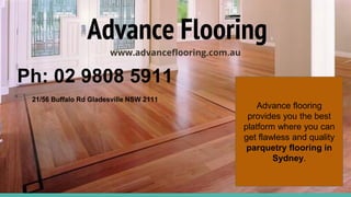 Advance Flooring
www.advanceflooring.com.au
Ph: 02 9808 5911
21/56 Buffalo Rd Gladesville NSW 2111
Advance flooring
provides you the best
platform where you can
get flawless and quality
parquetry flooring in
Sydney.
 