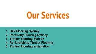 1. Oak Flooring Sydney
2. Parquetry Flooring Sydney
3. Timber Flooring Sydney
4. Re-furbishing Timber Flooring
5. Timber Flooring Installation
Our Services
 
