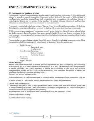 Compiled by Abiral Acharya
9
UNIT 2: COMMUNITY ECOLOGY (4)
2.1 Community and its characteristics
Community is a group of organisms sharing same habitat growing in a uniform environment. A forest, a grassland,
a desert or a pond are natural communities. Community ecology deals with the groups of different kinds of
population in the area. In the nature different kinds of organisms grow in association with each other. A group of
several species (plants and /or animals) living together with mutual tolerance (adjustment) and beneficial
interactions in a natural area is known as community or biotic community.
A community must include only living entities of the area. If non-living (abiotic) factors together with the living
(biotic) entities are also considered, then we would be dealing with an ecosystem rather than a community.
Within community some species may interact more strongly among themselves than with others, utilizing habitat
and food resources in the similar manner these groups are called guilds. Botanist use the term association for the
plant community possessing a definite species composition. Ecologist also recognize community as heterotrophic
and autotrophic.
Community has two sorts of characteristics. One, which are not shown by its individual component species. These
characteristics which have meaning only with reference to community level of organisms, are:
– Species diversity
– Regional diversity
– Local diversity
– Growth form and structures
– Vertical structure
– Horizontal structure
– Succession
– Dominance
– Trophic structure
Species Diversity:
It refers to the variety and number of different species in a given time and space. Ecologically, species diversity
is measured by species richness (number of different species in an area), species composition (listing of species
or species assemblage) and relative abundance of species. Each community is made up of much different
organisms-plant, animals, microbes, which differ taxonomically from each other. The number of species and
population abundance in community also vary greatly.
There are two levels of species diversity;
(i) Regional diversity of whole nations or parts of continents within which many different communities exist, and
(ii) Local diversity in a given nation where different communities exist at different latitudes.
Growth form and Structure:
Community is described in terms of major growth forms as trees, shrubs, herbs, mosses etc. In each growth form
as in trees, there may be different kind of plants as broad leaved trees, evergreen trees etc. These different growth
forms determines the structural pattern of a community.
According to the mode of arrangement of the various growth forms, the community exhibit:
(i) zonation-horizontal layering
(ii) stratification vertical layering.
 