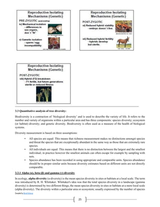 Compiled by Abiral Acharya
25
3.3 Quantitative analysis of tree diversity:
Biodiversity is a contraction of ‘biological diversity’ and is used to describe the variety of life. It refers to the
number and variety of organisms within a particular area and has three components: species diversity; ecosystem
(or habitat) diversity; and genetic diversity. Biodiversity is often used as a measure of the health of biological
systems.
Diversity measurement is based on three assumptions:
• All species are equal: This means that richness measurement makes no distinctions amongst species
and threat the species that are exceptionally abundant in the same way as those that are extremely rare
species.
• All individuals are equal: This means that there is no distinction between the largest and the smallest
individual; in practice however the smallest animals can often escape for example by sampling with
nets.
• Species abundance has been recorded in using appropriate and comparable units. Species abundance
should be in proper similar units because diversity estimates based on different units are not directly
comparable.
3.3.1 Alpha (α), beta (β) and gamma (γ) diversity
In ecology, alpha diversity (α-diversity) is the mean species diversity in sites or habitats at a local scale. The term
was introduced by R. H. Whittaker. Whittaker's idea was that the total species diversity in a landscape (gamma
diversity) is determined by two different things, the mean species diversity in sites or habitats at a more local scale
(alpha diversity). The diversity within a particular area or ecosystem; usually expressed by the number of species
 