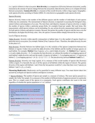Compiled by Abiral Acharya
26
(i.e., species richness) in that ecosystem. Beta diversity is a comparison of diversity between ecosystems, usually
measured as the amount of species change between the ecosystems. Beta diversity allows us to compare diversity
between ecosystems. Gamma diversity is a measure of the overall diversity within a large region. Geographic-
scale species diversity according to Hunter (2002). It is also known as geographic-scale species diversity.
Species Diversity
Species diversity relates to the number of the different species and the number of individuals of each species
within any one community. The measurement of Species diversity is important in assessing the biological value,
natural richness and uniqueness of an area. The most basic and objective measure of species diversity is simply
the number of species within a particular group (birds, for example) found per sample. But used alone, this
measurement, called species richness, can be misleading. So, any serious diversity measurement needs to account
for both species richness and species evenness. Because, the greater the number of species and the more even the
distribution, the higher the diversity value. Also, the species evenness differs sharply between the two areas.
Level of Species diversity:
Alpha diversity: diversity within specific communities or habitat types. It is the number of species found in a
particular area or ecosystem. For example: Habitat X has 5 species of ants - Therefore, the alpha diversity for ants
in this place is 5.
Beta diversity: diversity between two habitat types. It is the variation of the species composition between two
habitats or regions. It takes into account the alpha diversity of the habitats and the number of unique species on
each habitat. For example: Habitat 1 has 4 species: a, b, c, and d (alpha diversity = 4). Habitat 2 has 3 species:
c, d, and e (alpha diversity = 3). To calculate the beta diversity, we subtract the number of overlapping species of
each habitat’s alpha diversity and sum the results: (4 species on habitat 1 - 2 overlapping species) + (3 species on
habitat 2 - 2 overlapping species) = (4–2) + (3–2) = 2+1 = 3. The beta diversity between habitats 1 and 2 is 3.
Gamma diversity: diversity over large regions. It is a measure of the overall number of species (the diversity)
within a region. It is basically the sum of all the species of all habitats within the region of interest. The gamma
diversity of the region with habitats 1 and 2 from the last question would be 5, since that there were 5 species on
habitats 1 and 2: a, b, c, d, and e.
Measuring Biodiversity: Biodiversity can be quantified in many different ways. Two main factors taken into
account by ecologists are Species richness and Species evenness.
1. Species Richness: The number of species per sample is a measure of richness. The more species present in a
sample, the 'richer' the sample. It is a measure of the number of different kinds of organisms present in a particular
area. This is a simple count of the species in a community. Each species contributes one count to the total
regardless of whether the species population is 1 or 1 million.
 