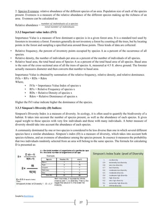 Compiled by Abiral Acharya
27
2. Species Evenness: relative abundance of the different species of an area. Population size of each of the species
present. Evenness is a measure of the relative abundance of the different species making up the richness of an
area. Evenness can be calculated as:
Relative abundance =
𝑛𝑢𝑚𝑏𝑒𝑟 𝑜𝑓 𝑖𝑛𝑑𝑖𝑣𝑖𝑑𝑢𝑎𝑙𝑠 𝑜𝑓 𝑎 𝑠𝑝𝑒𝑐𝑖𝑒𝑠
𝑡𝑜𝑡𝑎𝑙 𝑛𝑢𝑚𝑏𝑒𝑟 𝑜𝑓 𝑖𝑛𝑑𝑖𝑣𝑖𝑑𝑢𝑎𝑙𝑠
3.3.2 Important value index (IVI)
Importance Value is a measure of how dominant a species is in a given forest area. It is a standard tool used by
foresters to inventory a forest. Foresters generally do not inventory a forest by counting all the trees, but by locating
points in the forest and sampling a specified area around those points. Three kinds of data are collected:
• Relative frequency, the percent of inventory points occupied by species A as a percent of the occurrence of all
species.
• Relative density, the number of individuals per area as a percent of the number of individuals of all species.
• Relative basal area, the total basal area of Species A as a percent of the total basal area of all species. Basal area
is the sum of the cross sectional area of all the trees of species A, measured at 4.5 ft. above ground. The forester
actually measures diameter and then converts that number to basal area.
Importance Value is obtained by summation of the relative frequency, relative density, and relative dominance.
IVIx = RFx + RDx + Rdox
Where,
• IVIx = Importance Value Index of species x
• RFx = Relative Frequency of species x
• RDx = Relative Density of species x
• Rdox = Relative Dominance of species x
Higher the IVI value indicate higher the dominance of the species.
3.3.3 Simpson's Diversity (D) Indices:
Simpson's Diversity Index is a measure of diversity. In ecology, it is often used to quantify the biodiversity of a
habitat. It takes into account the number of species present, as well as the abundance of each species. It gives
equal weight to those species with very few individuals and those with many individuals. A better measure of
diversity should take into account the abundance of each species.
A community dominated by one or two species is considered to be less diverse than one in which several different
species have a similar abundance. Simpson’s index (D) is a measure of diversity, which takes into account both
species richness, and an evenness of abundance among the species present. In essence it measures the probability
that two individuals randomly selected from an area will belong to the same species. The formula for calculating
D is presented as:
 