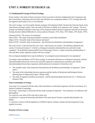 Compiled by Abiral Acharya
2
UNIT 1: FOREST ECOLOGY (4)
1.1 Fundamental Concept of Forest Ecology
Forest ecology is the study of forest ecosystem. Forest ecosystem is the basic fundamental unit of organisms and
their environment, interacting with each other and with their own components (Odum, 1971). Ecology deals with
the organism and its place to live, its environment.
The word ‘ecology’ was first used by German zoologist, Ernst Haeckel (1866). He derived it from the Greek words
oikos (home) and logos (study). Thus, the study of the house or habitat of an organism is the ‘ecology’. The term
ecology was defined by Haeckel as the study of the reciprocal relations between organisms and their environments.
Ecology has been defined differently by various authors (Clements, 1916; Elton, 1927; Odum, 1972; Krebs, 1978).
Clements (1916), “The science of community”.
Elton (1927), “The study of animals and plants in relation to their habit and habitats”.
Odum (1972), “Scientific study of the structure and nature”.
Krebs (1978),” Scientific study of interactions that determine the distribution and abundance of organisms”.
The word ‘Forest’ is derived from the Latin ‘Foris’, which means out of doors. The definition adopted by the
society of American Foresters is “a forest is a biological community dominated by trees and other woody
vegetation”. In the British Commonwealth Forest Terminology, Forest is “a plant community predominantly of
trees and other woody vegetation usually with close canopy”.
From ecological standards forest may be defined as “an ecological system dominated by tree population”.
According to Spur and Barnes (1973),’forest ecology is concerned with forest as a biological community with the
interrelationships between the various trees and other organisms constituting the community and with the
interrelationships between these organisms and the physical environment in which they exist’.
 The scientific study of the interactions that determine the distribution and abundance of organisms.” (Kreb
1985”)
 The study of the relationships between organisms and the totality of the physical and biological factors
affecting them or influenced by them.” (Pianka 1988)
 The study of organisms and their environment - and the interrelationships between the two.”- (Putman and
Wrattern 1984)
Some terminologies in Ecology
Autecology: It is concerned with the study of the interrelations of individual organisms with the environment. It is
inductive (method of reasoning).
Synecology: Synecology is concerned with the study of groups of organisms – the community. It is deductive and
philosophical
An organism is any form of life with cells as basic unit.
A population is a group of interacting individuals of the same species living in a specific physical place, the
habitat.
A community consists of all the populations of different species of plants, animals and microorganisms living
together in an area.
Branches of Forest ecology
 