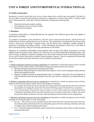 Compiled by Abiral Acharya
29
UNIT 4: FOREST AND ENVIRONMENTAL INTERACTIONS (4)
4.1 Positive interaction:
Interaction is a kind of action that occur as two or more objects have an effect upon one another. The idea of a
two-way effect is essential in the concept of interaction, as opposed to a one-way causal effect. A closely related
term is interconnectivity, which deals with the interactions of interactions within systems.
Why:
• Protection from harsh weather condition
• One organism can serve as home to others
• Protection from predators
1. Mutualism:
A mutualistic relationship is a relationship between two organisms from different species that work together to
help benefit one another.
An example of mutualism is bees and flowers. The bees receive nectar from the flowers, and the flowers get
pollinated from the bees rubbing their feet on the flowers. This relationship is benefiting the bees because they
receive a food source and energy to produce honey, and the flowers get to reproduce. Another example of
mutualism is Oxpeckers and zebras or rhinos - in this relationship, the oxpecker (a bird) lives on the zebra or
rhino, sustaining itself by eating all of the bugs and parasites on the animal.
Organisms in a mutualistic relationship evolved together. Each was part of the other's environment, so as they
adapted to their environment, they "made use of" each other in a way that benefited both. Mutualism plays a key
part in ecology. In addition, mutualism is thought to have driven the evolution of much of the biological diversity
we see, such as flower forms and co-evolution between groups of species. However mutualism has historically
received less attention than other interactions such as predation and parasitism.
Types:
a. Trophic mutualisms (resource-to-resource mutualism) are interactions in which both species receive a benefit
of resources. In other words, it refers to the transfer of energy and nutrients between two species.
 Rhizobia (nitrogen fixing bacteria) and leguminous plants
 Mycorrhizae (fungi that improves nutrient and water uptake as well as resist to pathogen attack) and trees
(boreal and temperate forests)
 Digestive symbiosis (bacteria in gastrointestinal tracts of vertebrates, where they aid in the digestion of
food and benefits from extracting substrates from the eaten food of vertebrates) e.g. Rumen bacteria in
cattle.
b. Defensive mutualisms (Service-to-service mutualism) are interactions in which one species receives food or
shelter in return for protecting its partner species from predators or parasites.
 For example, clown fish uses the sea anemone for housing and the anemone protects the clown fish from
any predators by stinging the enemy fish. The clown fish brings scraps of food into the sea anemone.
 E.g. 2. Several species of acacia like Acacia cornigera, Acacia collinsii, and Acacia drepanolobium have
a symbiotic relationship with the ants (like Pseudomyrmex ferruginea) which thrive on them. The acacia
tree provides shelter (in thorns) to the ants while ants protects tree from herbivores by stinging them.
c. Dispersive mutualisms (resource-to-service mutualism) are interactions in which one species receives food in
exchange for moving the pollen or seeds of its partner.
 For e.g. 1. The insects (e.g. bee and butterfly) get their food in the form of nectar and at the same time,
they help the plants pollinate their flowers as the pollen grains will stick to their legs which they will carry
to another flower, thereby pollinating the flower
 E.g. 2. The birds transport and disperse seeds in return for the nutritional value of fruits or other structures
associated with seeds.
 