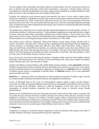Compiled by Abiral Acharya
34
In most examples of this relationship, the predator and prey are both animals. However, protozoans are known to
prey on bacteria and other protozoans. Under ideal circumstances, seeds grow to become plants. However,
consumption of a seed kills the plant before it can grow, making seed consumption an example of predation. Some
plants are known to trap and digest insects (for example, pitcher plant).
Typically, this interaction occurs between species (inter-specific); but when it occurs within a species (intra-
specific) it is cannibalism. Cannibalism is actually quite common in both aquatic and terrestrial food webs (Huss et
al. 2010; Greenwood et al. 2010). It often occurs when food resources are scarce, forcing organisms of the same
species to feed on each other. This can actually benefit the species as a whole by sustaining the population through
times of limited resources while simultaneously allowing the scarce resources to rebound through reduced feeding
pressure (Huss et al. 2010).
The predator-prey relationship can be complex through sophisticated adaptations by both predators and prey, in
what has been called an "evolutionary arms race." Typical predatory adaptations are sharp teeth and claws, stingers
or poison, quick and agile bodies, camouflage coloration and excellent olfactory, visual or aural acuity. Prey
species have evolved a variety of defences including behavioural, morphological, physiological, mechanical, and
chemical defences to avoid being preyed upon (Aaron, Farnsworth et al. 1996, 2008).
Prey display various defensive adaptations. Behavioural defenses include hiding, fleeing, forming herds or
schools, self-defence, and alarm calls. Animals also have morphological and physiological defense adaptations.
Cryptic coloration, or camouflage, makes prey difficult to spot. Many, such as leaf insects, moths, a variety of
frogs and small lizards, and herbivorous mammals, are cryptically coloured to make them more difficult to see.
Behaviourally, they freeze after detecting the presence of a predator. This lack of movement helps them better
blend in with their background and inhibits the ability of the predator to find them. But when predators venture
too close, prey will take flight, running or flying to escape.
Some species give extra time by distracting the predator. Examples include moths that flash brightly coloured
hindwings, lizards that drop their tails, and insect larvae that discharge slime. Such actions surprise the predator
and give the prey time a few extra moments to escape.
Animals with effective chemical defense often exhibit bright warning coloration, called aposematic coloration.
Predators are particularly cautious in dealing with prey that display such coloration. In some cases, a prey species
may gain significant protection by mimicking the appearance of another species. In Batesian mimicry, a palatable
or harmless species mimics an unpalatable or harmful model. In Mullerian mimicry, two or more unpalatable
species resemble each other.
Herbivory (+/– interaction) refers to an interaction in which an herbivore eats parts of a plant or alga. It has led
to evolution of plant mechanical and chemical defenses and adaptations by herbivores.
In this, an individual feeds on all or part of a photosynthetic organism (plant or algae), possibly killing it
(Gurevitch et al. 2006). An important difference between herbivory and predation is that herbivory does not always
lead to the death of the individual. Herbivory is often the foundation of food webs since it involves the
consumption of primary producers (organisms that convert light energy to chemical energy through
photosynthesis).
Herbivores are classified based on the part of the plant consumed. Granivores eat seeds; grazers eat grasses and
low shrubs; browsers eat leaves from trees or shrubs; and frugivores eat fruits. Plants, like prey, also have evolved
adaptations to herbivory. Tolerance is the ability to minimize negative effects resulting from herbivory, while
resistance means that plants use defenses to avoid being consumed. Physical (for example, thorns, tough material,
sticky substances) and chemical adaptations (for example, irritating toxins on piercing structures, and bad-tasting
chemicals in leaves) are two common types of plant defenses (Gurevitch et al. 2006).
3. Antagonism:
Antagonism, in ecology, an association between organisms in which one benefits at the expense of the other. It
includes Predation, Parasitism, Grazing and Browsing and Competition.
 