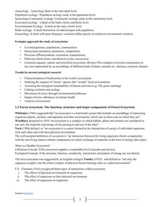 Compiled by Abiral Acharya
3
Autecology: Autecology deals at the individual level.
Population ecology: Population ecology study at the population level.
Synecology/Community ecology: Community ecology study at the community level.
Ecosystem ecology: it deals at the both a biotic and biotic level.
Environmental Ecology: It deals at the only a biotic level.
Radio ecology: It deals Interaction of radioisotopes with population.
Genecology: It deals with gene frequency variation within species in relation to environment variation.
Ecologist approach the study of ecosystems
• Levels(organisms, populations, communities)
• Interactions (predation, parasitism, competition)
• Processes (Photosynthesis, respiration, transpiration)
• Pathways (food chains, biochemical cycles, succession)
• Locations (aquatic, marine and terrestrial ecosystems; Biomes (The complex of several communities in
any area represented by an assemblage of different kinds of plants, animals etc. sharing a common climate)
Trends in current ecological research
• Characterization of biodiversity in the world’s ecosystems
• Studying the impacts of “exotic” species that “invade” local environments
• Assessing the ecological sustainability of human activities (e.g. The great warming)
• Linking evolution and ecology
• Movement of toxics through environmental pathways
• Impact of toxic substances on human health
• Analysis of ecosystem
1.2 Forest ecosystem- The function, structure and major components of Forest Ecosystem
Whittaker (1962) suggested that "an ecosystem is a functional system that includes an assemblage of interacting
organisms (plants, animals, and saprobes) and their environment, which acts on them and on which they act".
Woodbury proposed in 1954 “an ecosystem is a complex in which habitat, plants and animals are considered as
one unit, the materials and energy of one passing in and out of the other”.
Turk (1988) defined, as “an ecosystem is a system formed by the interactions of variety of individual organisms
with each other and with their physical environment.
The well accepted definition of ecosystem is “an interaction between the living organisms (biotic components)
with the non-living matters (abiotic components) at which exchange of materials in the form of energy takes place.
What is a Healthy Ecosystem?
Utilitarian Concept: If the ecosystem supplies a sustainable level of goods and services.
Ecological Concept: If the structure, function, complexity, interactions and pattern of change are not altered.
The term ecosystem was suggested by an English ecologist Tansley (1935): and defined as "not only the
organism-complex, but the whole complex of physical factors forming what we called environment".
F.E. Clements (1916) recognized three types of interactions within ecosystem.
i. The effects of physical environment on organisms.
ii. The effect of organisms on their physical environment
iii. The effect of organisms on organisms.
 