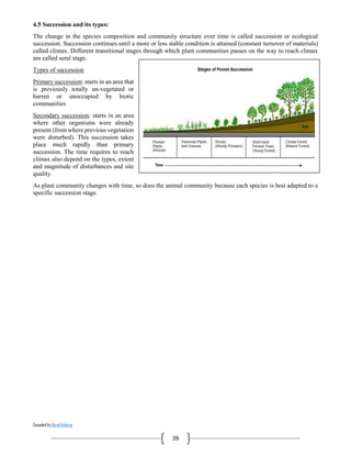 Compiled by Abiral Acharya
39
4.5 Succession and its types:
The change in the species composition and community structure over time is called succession or ecological
succession. Succession continues until a more or less stable condition is attained (constant turnover of materials)
called climax. Different transitional stages through which plant communities passes on the way to reach climax
are called seral stage.
Types of succession
Primary succession: starts in an area that
is previously totally un-vegetated or
barren or unoccupied by biotic
communities
Secondary succession: starts in an area
where other organisms were already
present (from where previous vegetation
were disturbed). This succession takes
place much rapidly than primary
succession. The time requires to reach
climax also depend on the types, extent
and magnitude of disturbances and site
quality.
As plant community changes with time, so does the animal community because each species is best adapted to a
specific succession stage.
 
