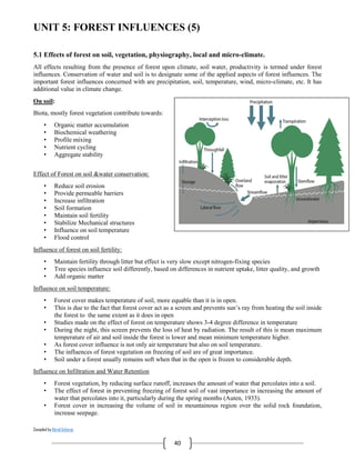 Compiled by Abiral Acharya
40
UNIT 5: FOREST INFLUENCES (5)
5.1 Effects of forest on soil, vegetation, physiography, local and micro-climate.
All effects resulting from the presence of forest upon climate, soil water, productivity is termed under forest
influences. Conservation of water and soil is to designate some of the applied aspects of forest influences. The
important forest influences concerned with are precipitation, soil, temperature, wind, micro-climate, etc. It has
additional value in climate change.
On soil:
Biota, mostly forest vegetation contribute towards:
• Organic matter accumulation
• Biochemical weathering
• Profile mixing
• Nutrient cycling
• Aggregate stability
Effect of Forest on soil &water conservation:
• Reduce soil erosion
• Provide permeable barriers
• Increase infiltration
• Soil formation
• Maintain soil fertility
• Stabilize Mechanical structures
• Influence on soil temperature
• Flood control
Influence of forest on soil fertility:
• Maintain fertility through litter but effect is very slow except nitrogen-fixing species
• Tree species influence soil differently, based on differences in nutrient uptake, litter quality, and growth
• Add organic matter
Influence on soil temperature:
• Forest cover makes temperature of soil, more equable than it is in open.
• This is due to the fact that forest cover act as a screen and prevents sun’s ray from heating the soil inside
the forest to the same extent as it does in open
• Studies made on the effect of forest on temperature shows 3-4 degree difference in temperature
• During the night, this screen prevents the loss of heat by radiation. The result of this is mean maximum
temperature of air and soil inside the forest is lower and mean minimum temperature higher.
• As forest cover influence is not only air temperature but also on soil temperature.
• The influences of forest vegetation on freezing of soil are of great importance.
• Soil under a forest usually remains soft when that in the open is frozen to considerable depth.
Influence on Infiltration and Water Retention
• Forest vegetation, by reducing surface runoff, increases the amount of water that percolates into a soil.
• The effect of forest in preventing freezing of forest soil of vast importance in increasing the amount of
water that percolates into it, particularly during the spring months (Auten, 1933).
• Forest cover in increasing the volume of soil in mountainous region over the solid rock foundation,
increase seepage.
 