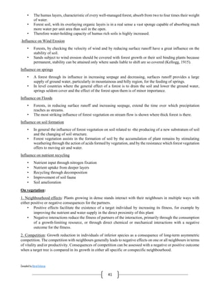 Compiled by Abiral Acharya
41
• The humus layers, characteristic of every well-managed forest, absorb from two to four times their weight
of water.
• Forest soil, with its overlaying organic layers is in a real sense a vast sponge capable of absorbing much
more water per unit area than soil in the open.
• Therefore water-holding capacity of humus rich soils is highly increased.
.Influence on Wind Erosion
• Forests, by checking the velocity of wind and by reducing surface runoff have a great influence on the
stability of soil.
• Sands subject to wind erosion should be covered with forest growth or their soil binding plants because
permanent, stability can be attained only where sands liable to shift are so covered (Kellogg, 1915).
Influence on springs
• A forest through its influence in increasing seepage and decreasing, surfaces runoff provides a large
supply of ground water, particularly in mountainous and hilly region, for the feeding of springs.
• In level countries where the general effect of a forest is to drain the soil and lower the ground water,
springs seldom cover and the effect of the forest upon them is of minor importance.
Influence on Floods
• Forests, in reducing surface runoff and increasing seepage, extend the time over which precipitation
reaches as streams.
• The most striking influence of forest vegetation on stream flow is shown where thick forest is there.
Influence on soil formation
• In general the influence of forest vegetation on soil related to -the producing of a new substratum of soil
and the changing of soil structure.
• Forest vegetation assists in the formation of soil by the accumulation of plant remains by stimulating
weathering through the action of acids formed by vegetation, and by the resistance which forest vegetation
offers to moving air and water.
Influence on nutrient recycling
• Nutrient input through nitrogen fixation
• Nutrient uptake from deeper layers
• Recycling through decomposition
• Improvement of soil fauna
• Soil amelioration
On vegetation:
1. Neighbourhood effects: Plants growing in dense stands interact with their neighbours in multiple ways with
either positive or negative consequences for the partners.
• Positive effects facilitate the existence of a target individual by increasing its fitness, for example by
improving the nutrient and water supply in the direct proximity of this plant
• Negative interactions reduce the fitness of partners of the interaction, primarily through the consumption
of a growth-limiting resource, or through direct chemical or mechanical interactions with a negative
outcome for the fitness.
2. Competition: Growth reduction in individuals of inferior species as a consequence of long-term asymmetric
competition. The competition with neighbours generally leads to negative effects on one or all neighbours in terms
of vitality and/or productivity. Consequences of competition can be assessed with a negative or positive outcome
when a target tree is compared in its growth in either all specific or conspecific neighbourhood.
 