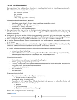 Compiled by Abiral Acharya
44
Nutrient Return (Decomposition)
Decomposition of litter and the release of nutrients is often the critical link in the forest biogeochemical cycle.
The variation in rate of decomposition based on:
• The activity of soil fauna
• Soil microbes
• Environment
• Litter quality (physical and chemical)
Decomposition involves a variety of organisms:
• Microfauna & microflora [<100 μm]– bacteria and fungi; nematodes, protozoa
• Mesafauna [100 μm – 2mm] – mites, tapeworms
• Macrofauna [2-20 mm] - millipedes
• Megafauna [> 20 mm]- earthworms, snails
 Decomposition of plant litter involves the physical, biological and chemical processes that reduce litter to carbon
dioxide, ammonia, water and mineral nutrients. It is a key process and major determinant in nutrient cycling of
terrestrial ecosystem.
 Leaf litter of fast growing species, which is also more palatable to generalist herbivores; decompose more readily
than those produced by slow growing species (which is less palatable to generalist herbivores with high C/N ratio).
 Litter decomposition is positively related with the turnover of fungal species in litter over the period.
 In addition to microorganisms, termites also have important roles in decomposition of woody debris, particularly
in Sal forests.
 Entire process of decomposition can be divided into two stages: physical breakdown of litter to smaller pieces by
detritivore; and mineralization by saprophytic microorganism into inorganic molecules.
In terms of nutrient dynamics, decomposition of litter involves following three sequential phases:
1. Initial release phase: by leaching
2. Net immobilization phase: nutrients are imported into the residual materials through microbial activities.
3. Net release phase: absolute decline in the nutrient mass of decomposing litter.
If decomposition is too low
• Most nutrients removed from active circulation for a long time
• Nutrient cycling , forest productivity are reduced
• Excessive accumulation of litter leads to undesirable properties in the forest floor, eg may be excessively
wet, acidic, remain cold through the growing season
• Leads to poor root development
• Poor tree nutrition
• Slow tree growth
If decomposition is too high
• May release nutrients before soils and plants can retain them
o May be leached out of rooting zone
• Nitrogen may be lost by denitrification.
• Causes loss of Soil Organic Matter (SOM) which leads to development of undesirable physical and
chemical soil conditions. Can cause changes in
o Fertility
o Soil moisture status
o Resistance to erosion and other soil damage
Rate of litter decomposition varies enormously:
 