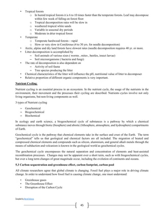 Compiled by Abiral Acharya
45
• Tropical forests
o In humid tropical forests it is 6 to 10 times faster than the temperate forests. Leaf may decompose
within few week of falling on forest floor
o Tropical decomposition rates will be slow in
o weathered tropical white sands
o Variable in seasonal dry periods
o Moderate in drier tropical forest
• Temperate
o Temperate hardwood forests – rapid
o Slow or very slow in Coniferous (4 to 30 yrs. for needle decomposition)
• Arctic, alpine and dry land forests have slowest rates (needle decomposition requires 40 yr. or more.
• Litter decomposition is accomplished by
– Soil animals of various sizes ( worms , mites , beetles, insect larvae)
– Soil microorganisms ( bacteria and fungi)
• The rate of decomposition is also dependent on
– Activity of soil fauna
– Tree species producing the litter
• Chemical characteristics of the litter will influence the pH, nutritional value of litter to decomposer
• Relative proportion of different organic components is very important.
Nutrient Cycling:
Nutrient cycling is an essential process in an ecosystem. In the nutrient cycle, the usage of the nutrients in the
environment, their movement and the processes their cycling are described. Nutrients cycles involve not only
living organisms, but non-living components as well.
3 types of Nutrient cycling
– Geochemical
– Biogeochemical
– Biochemical
In ecology and earth science, a biogeochemical cycle of substances is a pathway by which a chemical
substance moves through biotic (biosphere) and abiotic (lithosphere, atmosphere, and hydrosphere) compartments
of Earth.
Geochemical cycle is the pathway that chemical elements take in the surface and crust of the Earth. The term
“geochemical” tells us that geological and chemical factors are all included. The migration of heated and
compressed chemical elements and compounds such as silicon, aluminium, and general alkali metals through the
means of subduction and volcanism is known in the geological world as geochemical cycles.
The geochemical cycle encompasses the natural separation and concentration of elements and heat-assisted
recombination processes. Changes may not be apparent over a short term, such as with biogeochemical cycles,
but over a long term changes of great magnitude occur, including the evolution of continents and oceans.
5.3 Carbon sequestration and greenhouse effect, carbon footprint, carbon pool
All climate researchers agree that global climate is changing. Fossil fuel plays a major role in driving climate
change. In order to understand how fossil fuel is causing climate change, one must understand:
• Greenhouse gases
• The Greenhouse Effect
• Disruption of the Carbon Cycle
 