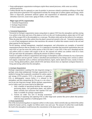 Compiled by Abiral Acharya
47
• Some anthropogenic sequestration techniques exploit these natural processes, while some use entirely
artificial processes.
• Carbon dioxide may be captured as a pure by-product in processes related to petroleum refining or from fuel
gases from power generation CO2 sequestration includes the storage part of carbon capture and storage, which
refers to large-scale, permanent artificial capture and sequestration of industrially produced CO2 using
subsurface reservoirs, ocean water, aging oil fields, or other carbon sinks .
Major types of CO2 sequestration
1. Terrestrial Sequestration
2. Geologic Sequestration
3. Ocean sequestration
1. Terrestrial Sequestration
Terrestrial (or biologic) sequestration means using plants to capture CO2 from the atmosphere and then storing
it as carbon in the stems and roots of the plants as well as in the soil. In photosynthesis, plants take in CO2 and
give off the oxygen (O2) to the atmosphere as a waste gas. The plants retain and use the carbon to live and grow.
When the plant dies, part of the carbon from the plant is preserved (stored) in the soil. Terrestrial sequestration
is a set of land management practices that maximizes the amount of carbon that remains stored in the soil and
plant material for the long term.
No-till farming, wetland management, rangeland management, and reforestation are examples of terrestrial
sequestration practices that are already in use. It is important to remember that terrestrial sequestration does not
store CO2 as a gas but stores the carbon portion of the CO2 (the C in the CO2). If the soil is disturbed and the
soil carbon comes in contact with oxygen in the air, the exposed soil carbon can combine with O2 to form
CO2 gas and return the atmosphere, reducing the amount of carbon in storage.
Forests are capable of effective sequestration and storage of atmospheric carbon in biomass by way of processes
of photosynthesis and tree growth. Carbon is absorbed and assimilated by tree foliage and is stored as carbon-
rich organic compounds such as cellulose and hemicelluloses, lignin, starch, lipid and waxes, mostly in tissues
in tree. During photosynthesis, plants absorb CO2 and hence forests have an important ecological function in
fixing and storing carbon from the atmosphere.
2. Geologic Sequestration
Geologic sequestration is putting CO2 into long-term storage in
geologic zones deep underground. Geologic sequestration is the
method of storage that is generally considered for carbon capture
and storage (CCS) projects. CCS is the practice of capturing
CO2 at anthropogenic sources before it is released to the
atmosphere and then transporting the CO2 gas to a site where it
can be put into long-term storage. Before geologic sequestration
can be widely used, two issues need to be addressed:
1. Only a handful of specialized facilities like natural gas-
processing plants, coal gasification plants, and ethanol
plants currently have processes that separate CO2 and
make it available for geologic sequestration.
2. Actions are under way now to develop economical
methods of separating and capturing CO2 at other large-scale systems like power plants that produce
relatively large quantities of anthropogenic CO2.
3. Ocean sequestration
One of the most promising places to sequester carbon is in the oceans, which currently take up a third of the carbon
emitted by human activity, roughly two billion metric tons each year. The amount of carbon that would double
the load in the atmosphere would increase the concentration in the deep ocean by only two percent.
 